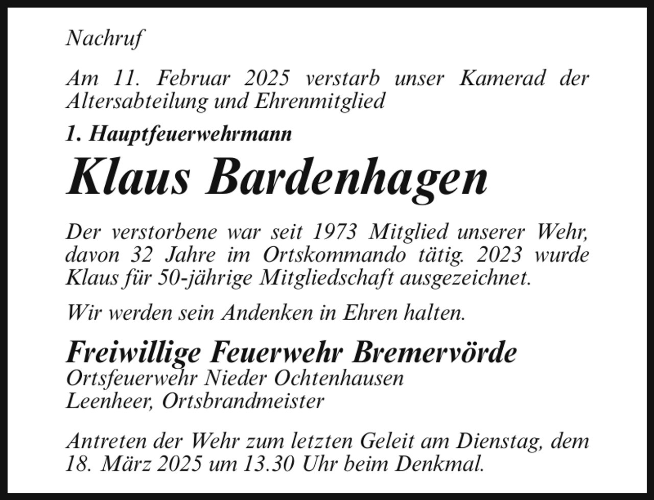 <p>Nachruf<br />Am 11. Februar 2025 verstarb unser Kamerad der<br />Altersabteilung und Ehrenmitglied<br />1. Hauptfeuerwehrmann</p><p>Klaus Bardenhagen</p><p>Der verstorbene war seit 1973 Mitglied unserer Wehr,<br />davon 32 Jahre im Ortskommando tätig. 2023 wurde<br />Klaus für 50-jährige Mitgliedschaft ausgezeichnet.<br />Wir werden sein Andenken in Ehren halten.</p><p>Freiwillige Feuerwehr Bremervörde</p><p>Ortsfeuerwehr Nieder Ochtenhausen<br />Leenheer, Ortsbrandmeister</p><p>Antreten der Wehr zum letzten Geleit am Dienstag, dem<br />18. März 2025 um 13.30 Uhr beim Denkmal.</p>