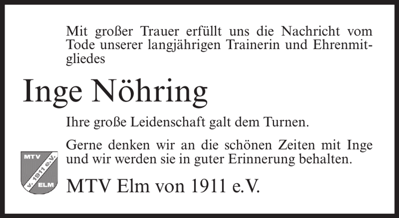 <p>Mit großer Trauer erfüllt uns die Nachricht vom<br />Tode unserer langjährigen Trainerin und Ehrenmitgliedes</p><p>Inge Nöhring<br />Ihre große Leidenschaft galt dem Turnen.<br />Gerne denken wir an die schönen Zeiten mit Inge<br />und wir werden sie in guter Erinnerung behalten.</p><p>MTV Elm von 1911 e.V.</p>