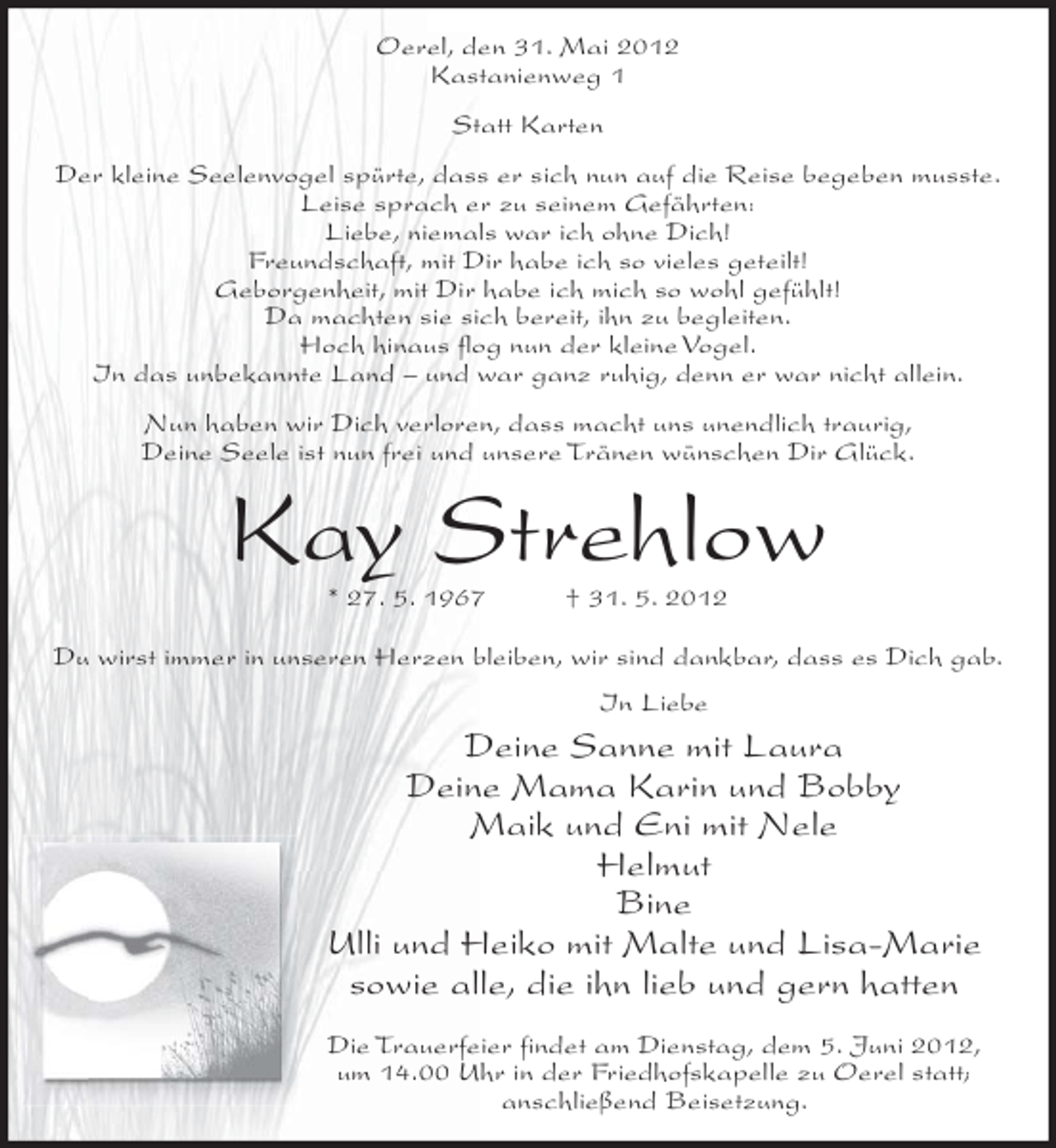 <p>Oerel, den 31. Mai 2012<br />Kastanienweg 1<br />Statt Karten<br />Der kleine Seelenvogel spürte, dass er sich nun auf die Reise begeben musste.<br />Leise sprach er zu seinem Gefährten:<br />Liebe, niemals war ich ohne Dich!<br />Freundschaft, mit Dir habe ich so vieles geteilt!<br />Geborgenheit, mit Dir habe ich mich so wohl gefühlt!<br />Da machten sie sich bereit, ihn zu begleiten.<br />Hoch hinaus flog nun der kleine Vogel.<br />In das unbekannte Land – und war ganz ruhig, denn er war nicht allein.<br />Nun haben wir Dich verloren, dass macht uns unendlich traurig,<br />Deine Seele ist nun frei und unsere Tränen wünschen Dir Glück.</p><p>Kay Strehlow<br />* 27. 5. 1967</p><p>† 31. 5. 2012</p><p>Du wirst immer in unseren Herzen bleiben, wir sind dankbar, dass es Dich gab.<br />In Liebe</p><p>Deine Sanne mit Laura<br />Deine Mama Karin und Bobby<br />Maik und Eni mit Nele<br />Helmut<br />Bine<br />Ulli und Heiko mit Malte und Lisa-Marie<br />sowie alle, die ihn lieb und gern hatten<br />Die Trauerfeier findet am Dienstag, dem 5. Juni 2012,<br />um 14.00 Uhr in der Friedhofskapelle zu Oerel statt;<br />anschließend Beisetzung.</p>