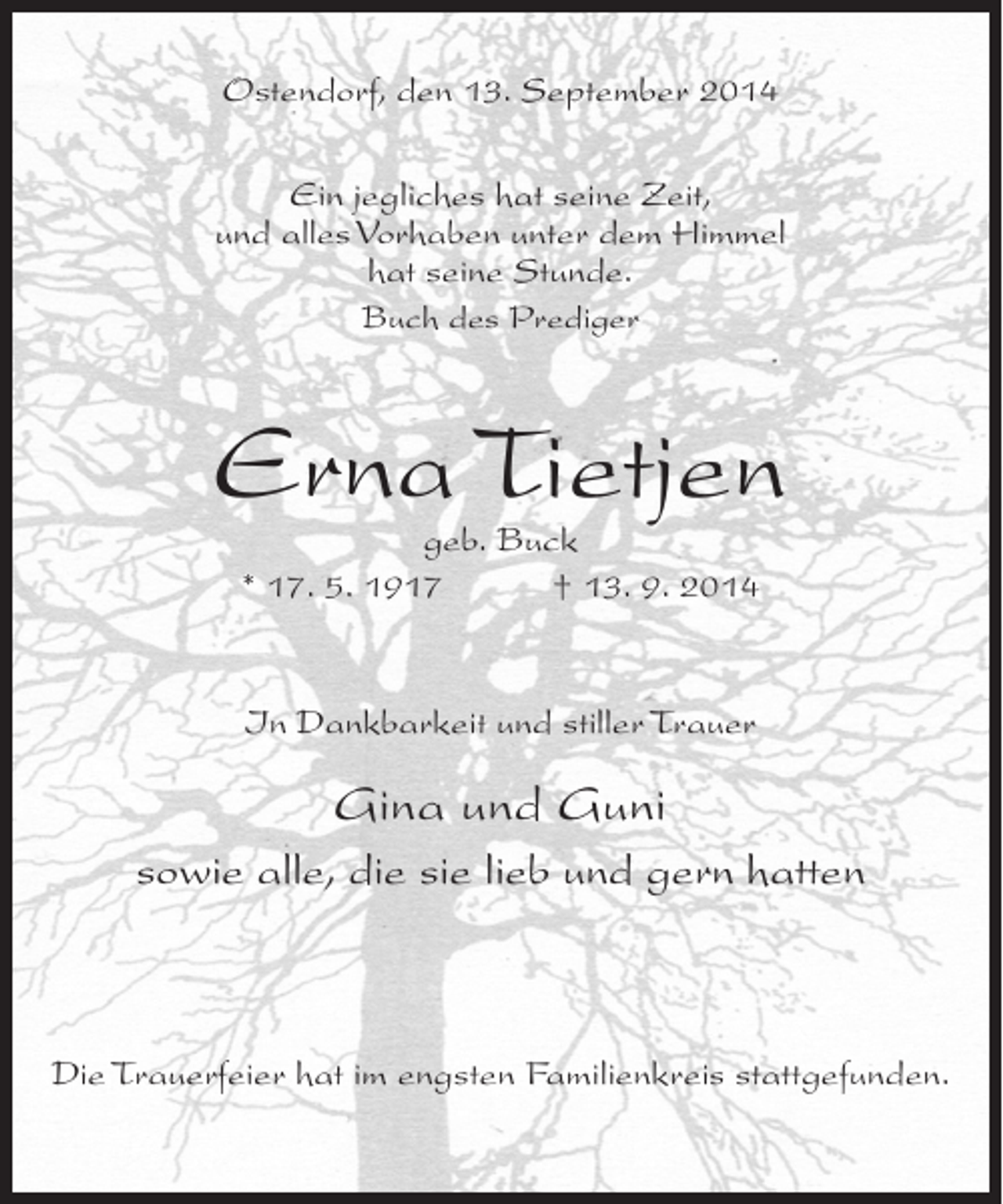 <p>Ostendorf, den 13. September 2014<br />Ein jegliches hat seine Zeit,<br />und alles Vorhaben unter dem Himmel<br />hat seine Stunde.<br />Buch des Prediger</p><p>Erna Tietjen<br />geb. Buck<br />* 17. 5. 1917 † 13. 9. 2014</p><p>In Dankbarkeit und stiller Trauer</p><p>Gina und Guni<br />sowie alle, die sie lieb und gern hatten</p><p>Die Trauerfeier hat im engsten Familienkreis stattgefunden.</p>