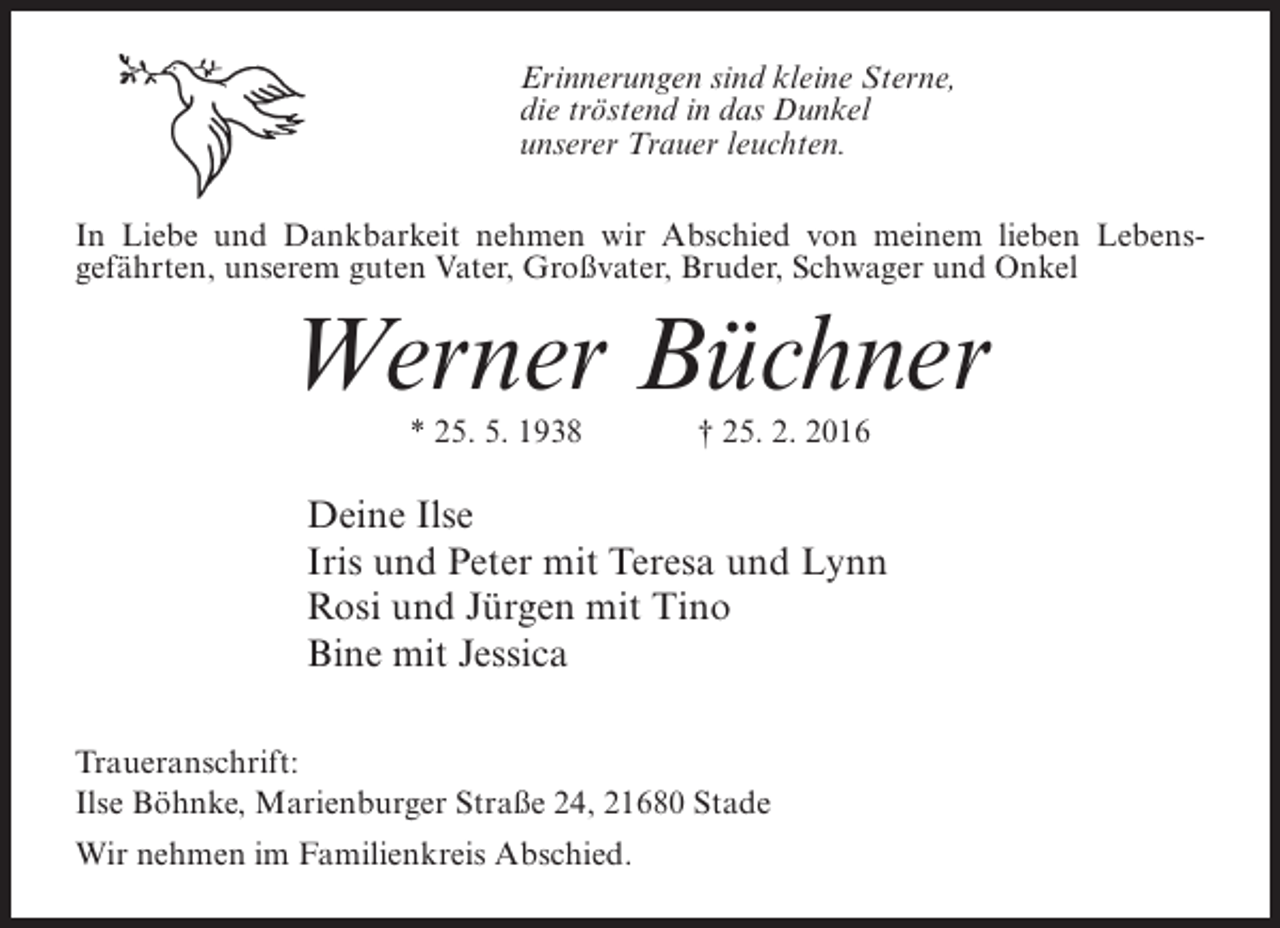 <p>Erinnerungen sind kleine Sterne,<br />die tröstend in das Dunkel<br />unserer Trauer leuchten.<br />In Liebe und Dankbarkeit nehmen wir Abschied von meinem lieben Lebensgefährten, unserem guten Vater, Großvater, Bruder, Schwager und Onkel</p><p>Werner Büchner<br />* 25. 5. 1938</p><p>† 25. 2. 2016</p><p>Deine Ilse<br />Iris und Peter mit Teresa und Lynn<br />Rosi und Jürgen mit Tino<br />Bine mit Jessica<br />Traueranschrift:<br />Ilse Böhnke, Marienburger Straße 24, 21680 Stade<br />Wir nehmen im Familienkreis Abschied.</p>