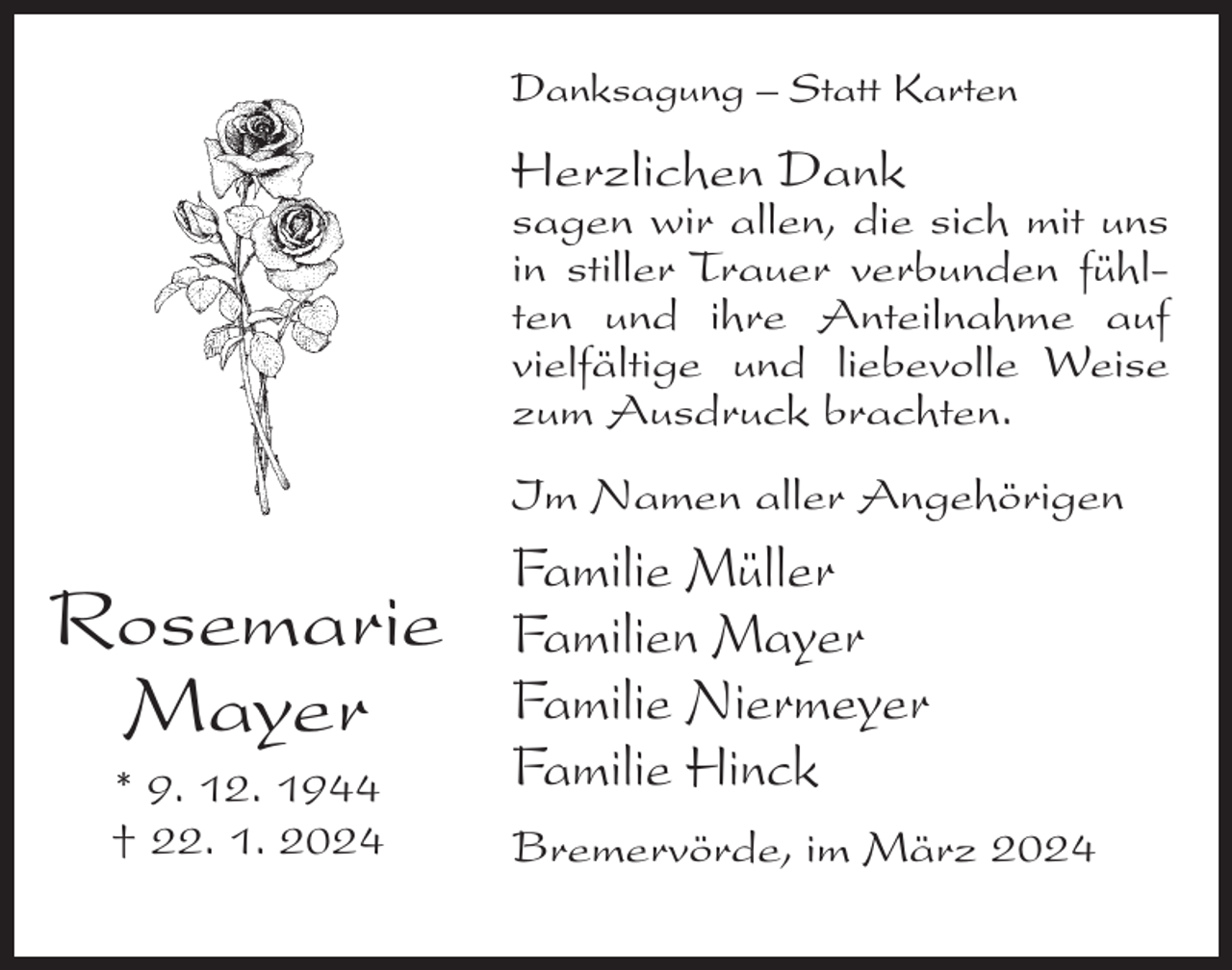 <p>Danksagung – Statt Karten</p><p>Herzlichen Dank</p><p>sagen wir allen, die sich mit uns<br />in stiller Trauer verbunden fühlten und ihre Anteilnahme auf<br />vielfältige und liebevolle Weise<br />zum Ausdruck brachten.<br />Im Namen aller Angehörigen</p><p>Rosemarie<br />Mayer<br />* 9. 12. 1944<br />† 22. 1. 2024</p><p>Familie Müller<br />Familien Mayer<br />Familie Niermeyer<br />Familie Hinck<br />Bremervörde, im März 2024</p>