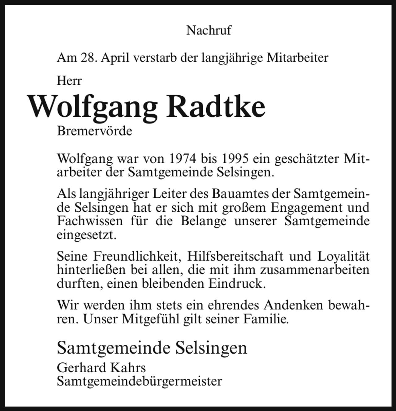 <p>Nachruf<br />Am 28. April verstarb der langjährige Mitarbeiter<br />Herr</p><p>Wolfgang Radtke<br />Bremervörde</p><p>Wolfgang war von 1974 bis 1995 ein geschätzter Mitarbeiter der Samtgemeinde Selsingen.<br />Als langjähriger Leiter des Bauamtes der Samtgemeinde Selsingen hat er sich mit großem Engagement und<br />Fachwissen für die Belange unserer Samtgemeinde<br />eingesetzt.<br />Seine Freundlichkeit, Hilfsbereitschaft und Loyalität<br />hinterließen bei allen, die mit ihm zusammenarbeiten<br />durften, einen bleibenden Eindruck.<br />Wir werden ihm stets ein ehrendes Andenken bewahren. Unser Mitgefühl gilt seiner Familie.</p><p>Samtgemeinde Selsingen</p><p>Gerhard Kahrs<br />Samtgemeindebürgermeister</p>