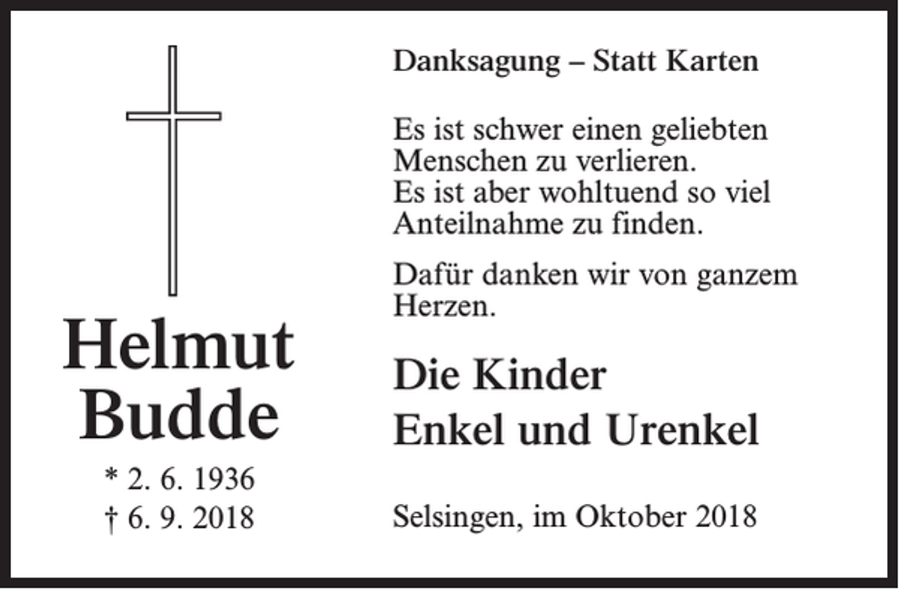 <p>Danksagung – Statt Karten<br />Es ist schwer einen geliebten<br />Menschen zu verlieren.<br />Es ist aber wohltuend so viel<br />Anteilnahme zu finden.</p><p>Helmut<br />Budde<br />* 2. 6. 1936<br />† 6. 9. 2018</p><p>Dafür danken wir von ganzem<br />Herzen.</p><p>Die Kinder<br />Enkel und Urenkel<br />Selsingen, im Oktober 2018</p>