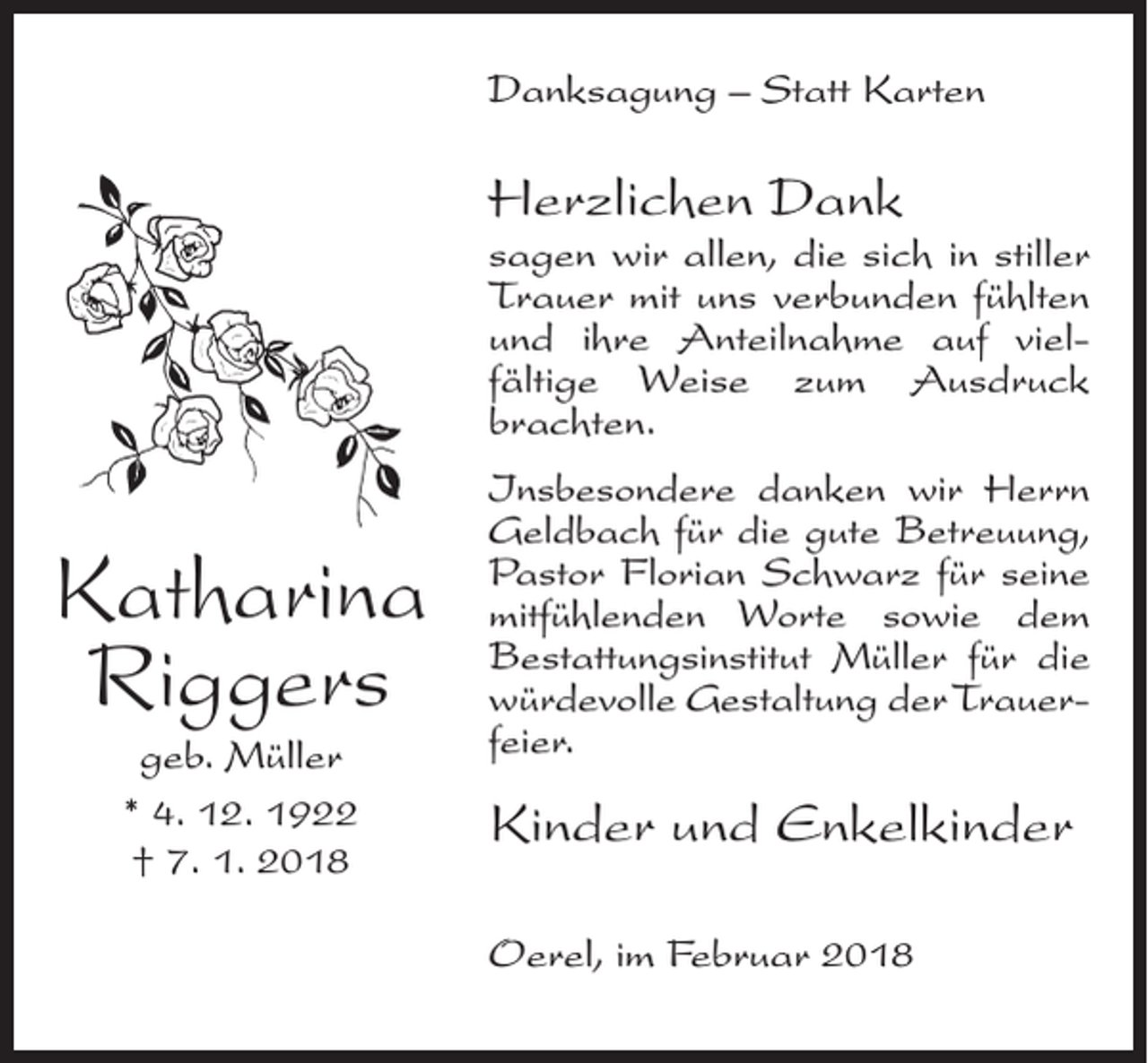 <p>Danksagung – Statt Karten</p><p>Herzlichen Dank</p><p>sagen wir allen, die sich in stiller<br />Trauer mit uns verbunden fühlten<br />und ihre Anteilnahme auf vielfältige Weise zum Ausdruck<br />brachten.</p><p>Katharina<br />Riggers<br />geb. Müller<br />* 4. 12. 1922<br />† 7. 1. 2018</p><p>Insbesondere danken wir Herrn<br />Geldbach für die gute Betreuung,<br />Pastor Florian Schwarz für seine<br />mitfühlenden Worte sowie dem<br />Bestattungsinstitut Müller für die<br />würdevolle Gestaltung der Trauerfeier.</p><p>Kinder und Enkelkinder<br />Oerel, im Februar 2018</p>