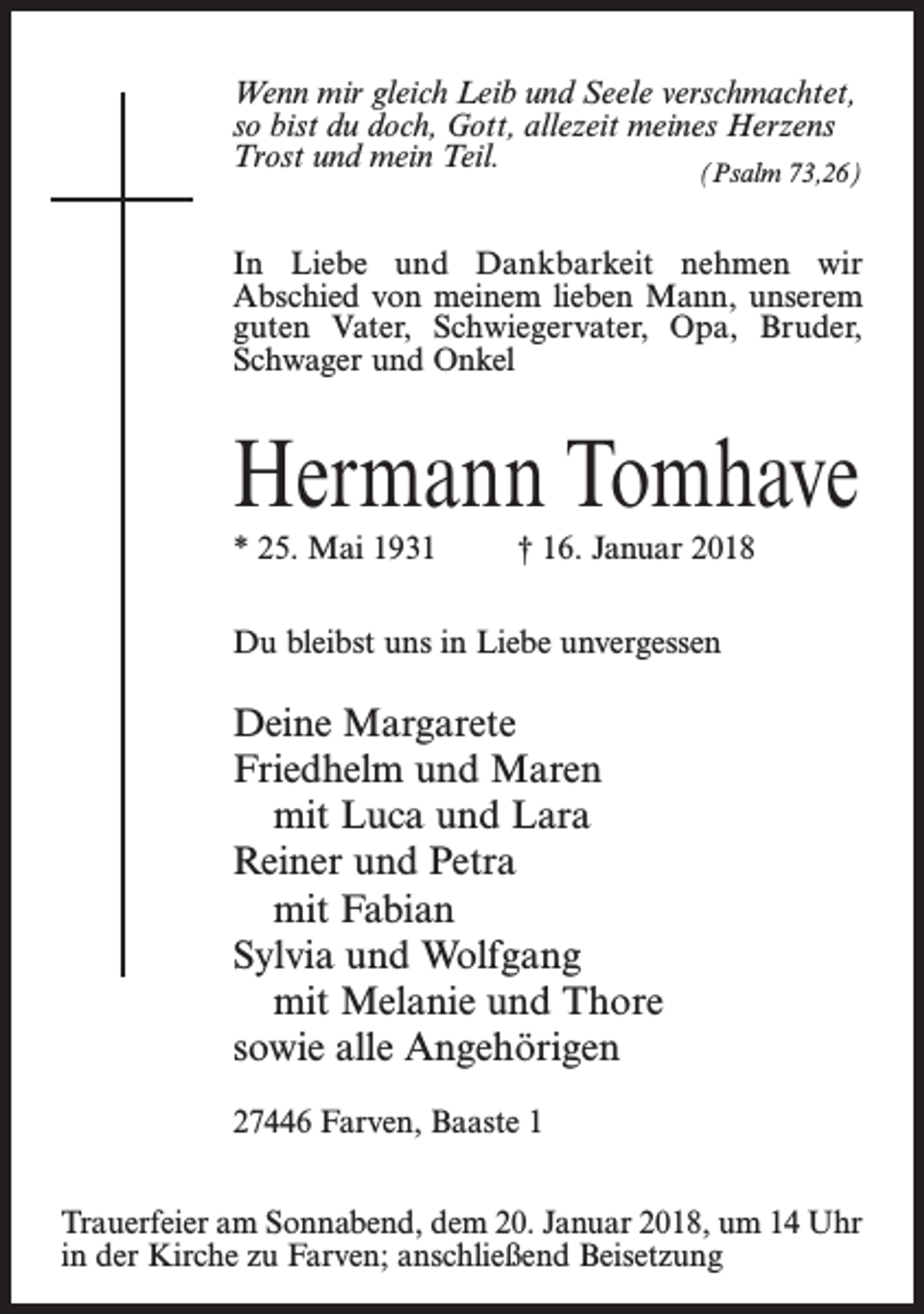 <p>Wenn mir gleich Leib und Seele verschmachtet,<br />so bist du doch, Gott, allezeit meines Herzens<br />Trost und mein Teil.<br />(Psalm 73,26)<br />In Liebe und Dankbarkeit nehmen wir<br />Abschied von meinem lieben Mann, unserem<br />guten Vater, Schwiegervater, Opa, Bruder,<br />Schwager und Onkel</p><p>Hermann Tomhave<br />* 25. Mai 1931 † 16. Januar 2018<br />Du bleibst uns in Liebe unvergessen</p><p>Deine Margarete<br />Friedhelm und Maren<br />mit Luca und Lara<br />Reiner und Petra<br />mit Fabian<br />Sylvia und Wolfgang<br />mit Melanie und Thore<br />sowie alle Angehörigen<br />27446 Farven, Baaste 1<br />Trauerfeier am Sonnabend, dem 20. Januar 2018, um 14 Uhr<br />in der Kirche zu Farven; anschließend Beisetzung</p>