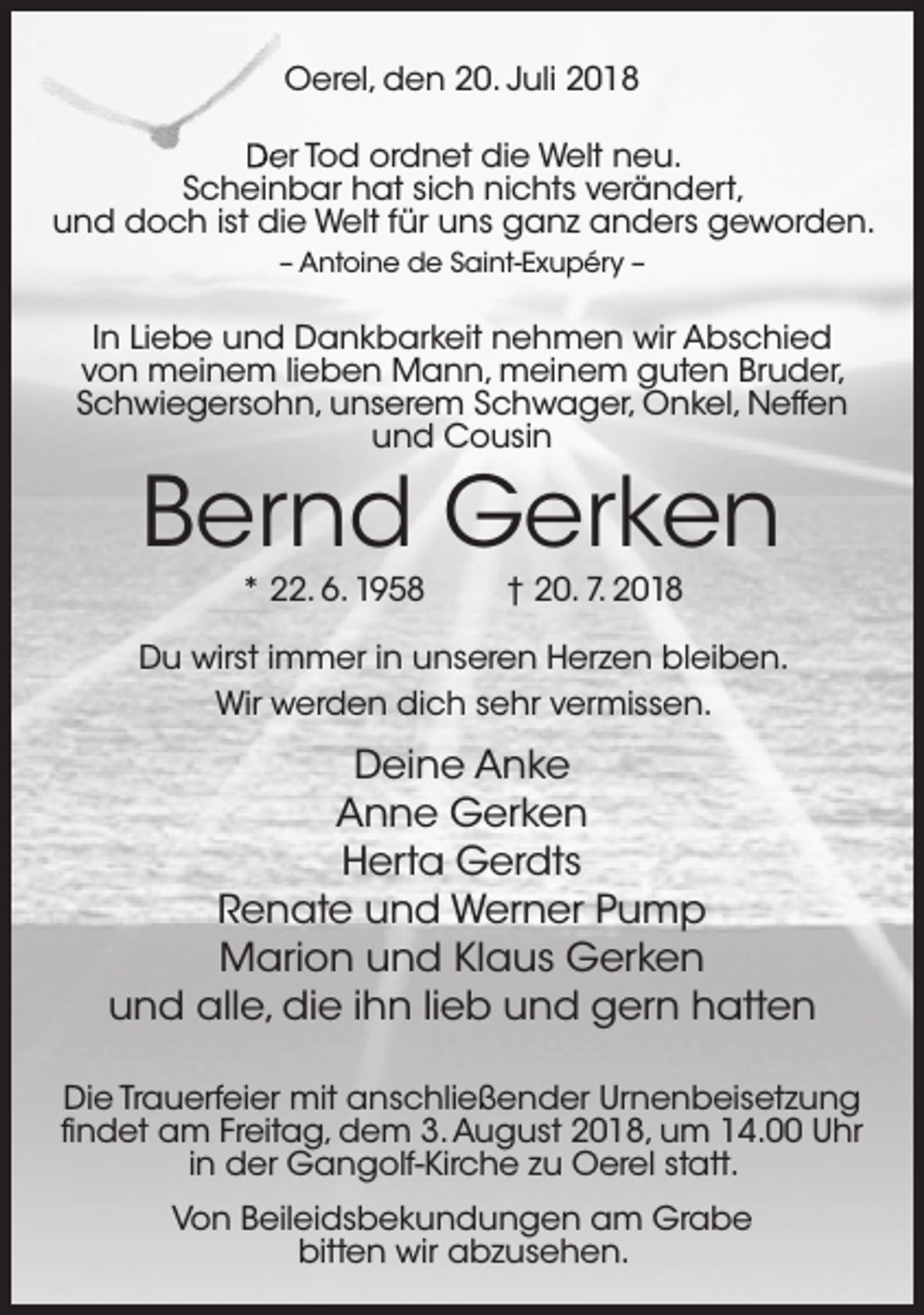 <p>Oerel, den 20. Juli 2018<br />Der Tod ordnet die Welt neu.<br />Scheinbar hat sich nichts verändert,<br />und doch ist die Welt für uns ganz anders geworden.<br />– Antoine de Saint-Exupéry –</p><p>In Liebe und Dankbarkeit nehmen wir Abschied<br />von meinem lieben Mann, meinem guten Bruder,<br />Schwiegersohn, unserem Schwager, Onkel, Neffen<br />und Cousin</p><p>Bernd Gerken<br />* 22. 6. 1958</p><p>† 20. 7. 2018</p><p>Du wirst immer in unseren Herzen bleiben.<br />Wir werden dich sehr vermissen.</p><p>Deine Anke<br />Anne Gerken<br />Herta Gerdts<br />Renate und Werner Pump<br />Marion und Klaus Gerken<br />und alle, die ihn lieb und gern hatten<br />Die Trauerfeier mit anschließender Urnenbeisetzung<br />findet am Freitag, dem 3. August 2018, um 14.00 Uhr<br />in der Gangolf-Kirche zu Oerel statt.<br />Von Beileidsbekundungen am Grabe<br />bitten wir abzusehen.</p>