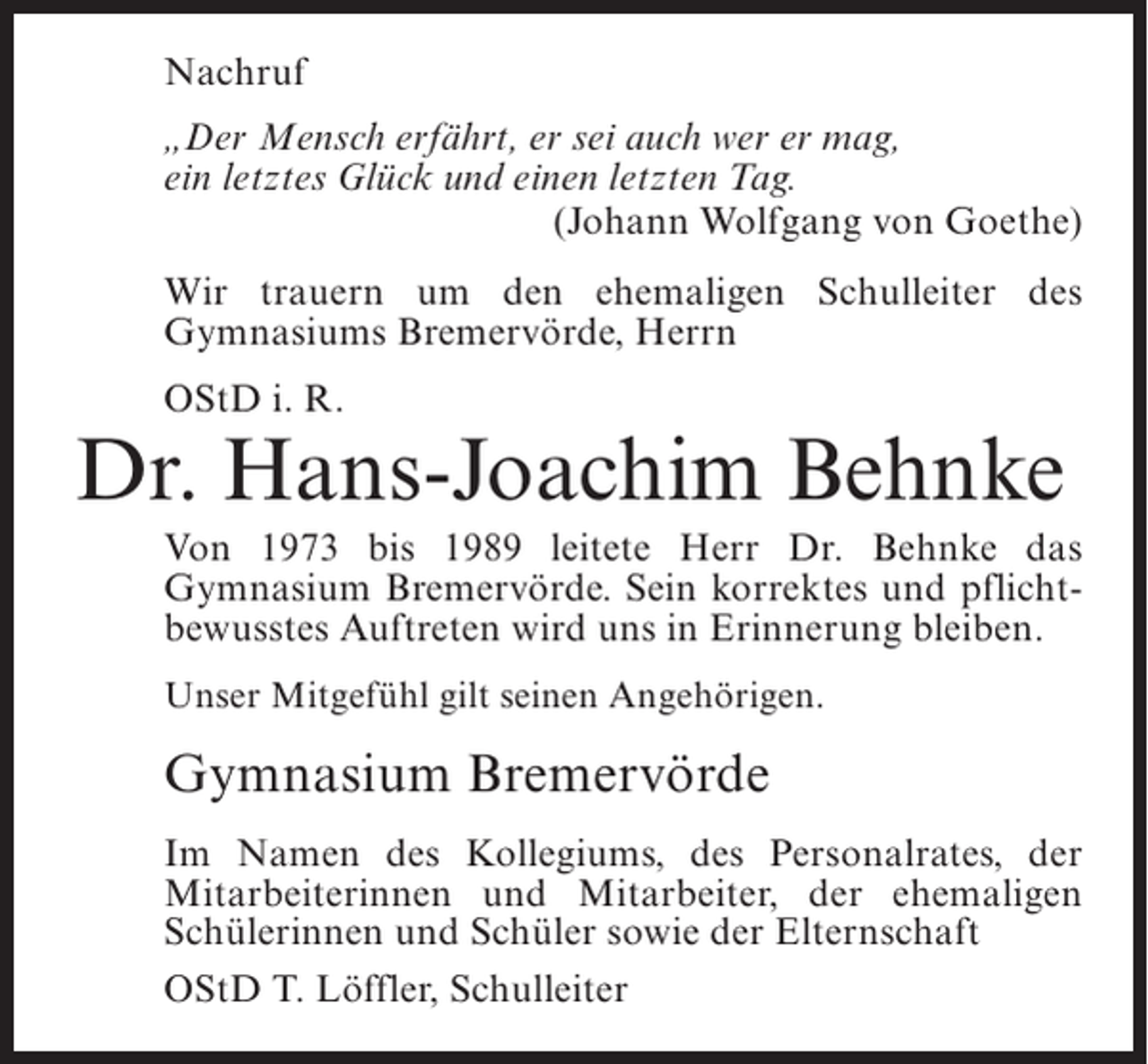<p>Nachruf<br />„Der Mensch erfährt, er sei auch wer er mag,<br />ein letztes Glück und einen letzten Tag.<br />(Johann Wolfgang von Goethe)<br />Wir trauern um den ehemaligen Schulleiter des<br />Gymnasiums Bremervörde, Herrn<br />OStD i. R.</p><p>Dr. Hans-Joachim Behnke<br />Von 1973 bis 1989 leitete Herr Dr. Behnke das<br />Gymnasium Bremervörde. Sein korrektes und pflichtbewusstes Auftreten wird uns in Erinnerung bleiben.<br />Unser Mitgefühl gilt seinen Angehörigen.</p><p>Gymnasium Bremervörde<br />Im Namen des Kollegiums, des Personalrates, der<br />Mitarbeiterinnen und Mitarbeiter, der ehemaligen<br />Schülerinnen und Schüler sowie der Elternschaft<br />OStD T. Löffler, Schulleiter</p>