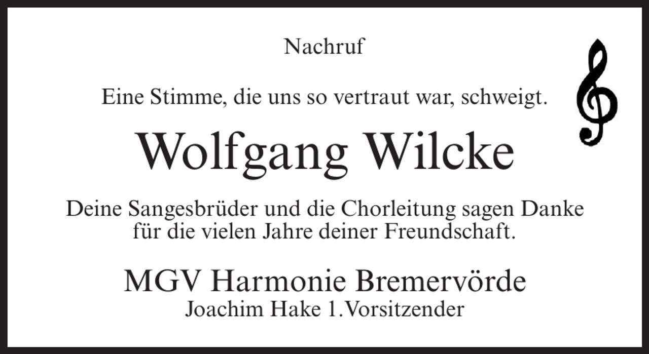 <p>Nachruf<br />Eine Stimme, die uns so vertraut war, schweigt.</p><p>Wolfgang Wilcke<br />Deine Sangesbrüder und die Chorleitung sagen Danke<br />für die vielen Jahre deiner Freundschaft.</p><p>MGV Harmonie Bremervörde<br />Joachim Hake 1.Vorsitzender</p>