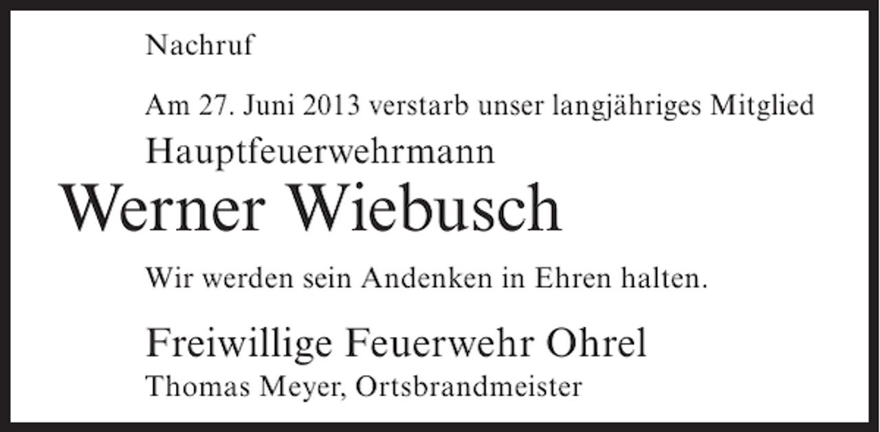 <p>Nachruf<br />Am 27. Juni 2013 verstarb unser langjähriges Mitglied</p><p>Hauptfeuerwehrmann</p><p>Werner Wiebusch<br />Wir werden sein Andenken in Ehren halten.</p><p>Freiwillige Feuerwehr Ohrel<br />Thomas Meyer, Ortsbrandmeister</p>