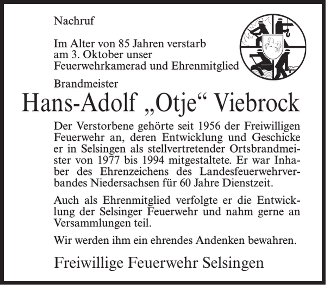 <p>Nachruf<br />Im Alter von 85 Jahren verstarb<br />am 3. Oktober unser<br />Feuerwehrkamerad und Ehrenmitglied<br />Brandmeister</p><p>Hans-Adolf „Otje“ Viebrock<br />Der Verstorbene gehörte seit 1956 der Freiwilligen<br />Feuerwehr an, deren Entwicklung und Geschicke<br />er in Selsingen als stellvertretender Ortsbrandmeister von 1977 bis 1994 mitgestaltete. Er war Inhaber des Ehrenzeichens des Landesfeuerwehrverbandes Niedersachsen für 60 Jahre Dienstzeit.<br />Auch als Ehrenmitglied verfolgte er die Entwicklung der Selsinger Feuerwehr und nahm gerne an<br />Versammlungen teil.<br />Wir werden ihm ein ehrendes Andenken bewahren.</p><p>Freiwillige Feuerwehr Selsingen</p>