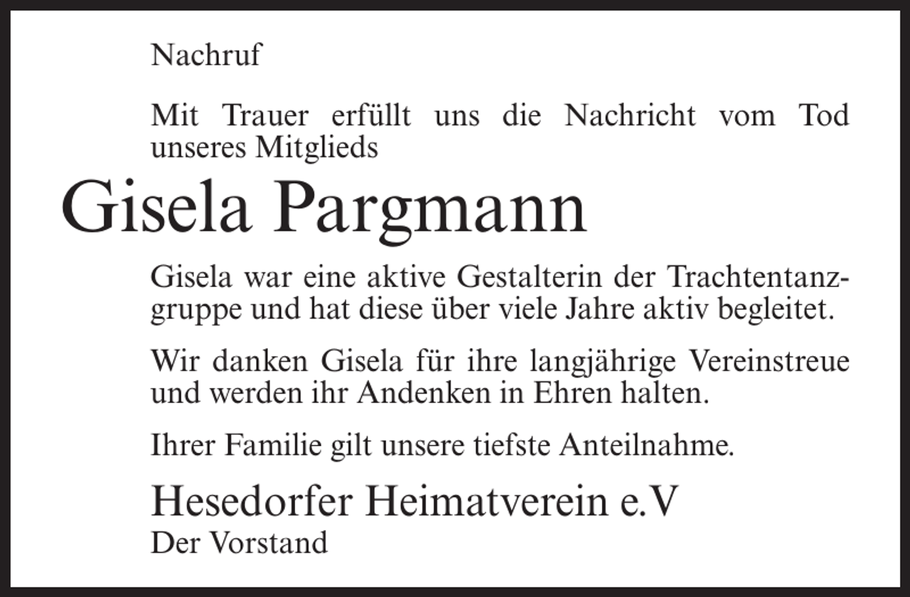 <p>Nachruf<br />Mit Trauer erfüllt uns die Nachricht vom Tod<br />unseres Mitglieds</p><p>Gisela Pargmann</p><p>Gisela war eine aktive Gestalterin der Trachtentanzgruppe und hat diese über viele Jahre aktiv begleitet.<br />Wir danken Gisela für ihre langjährige Vereinstreue<br />und werden ihr Andenken in Ehren halten.<br />Ihrer Familie gilt unsere tiefste Anteilnahme.</p><p>Hesedorfer Heimatverein e.V<br />Der Vorstand</p>