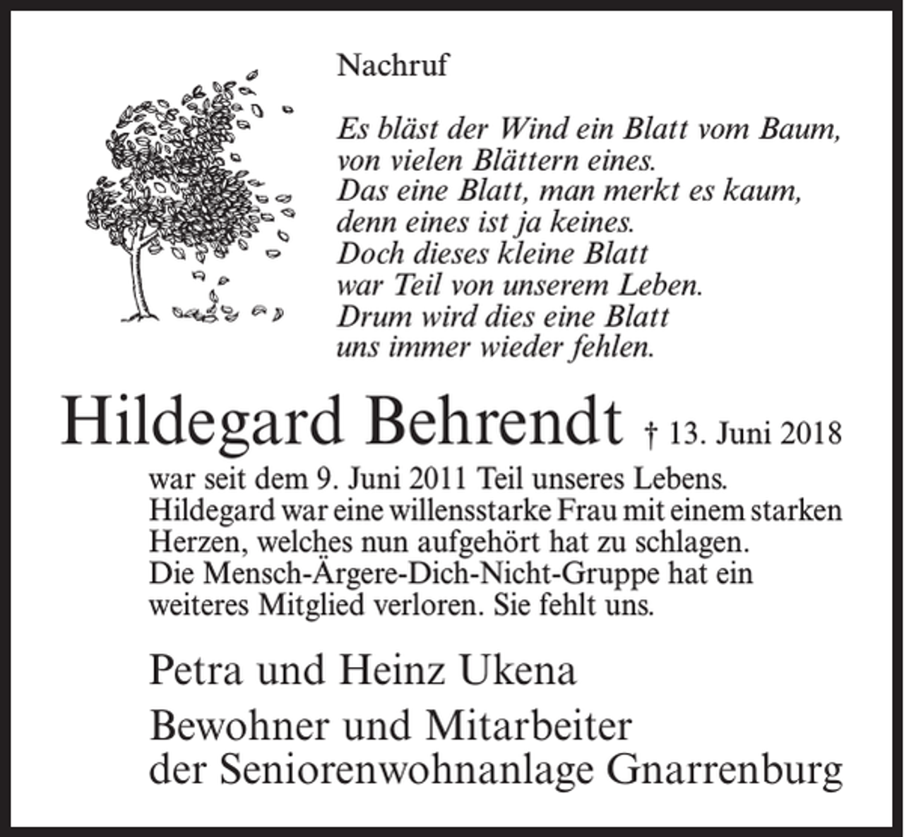 <p>Nachruf<br />Es bläst der Wind ein Blatt vom Baum,<br />von vielen Blättern eines.<br />Das eine Blatt, man merkt es kaum,<br />denn eines ist ja keines.<br />Doch dieses kleine Blatt<br />war Teil von unserem Leben.<br />Drum wird dies eine Blatt<br />uns immer wieder fehlen.</p><p>Hildegard Behrendt † 13. Juni 2018</p><p>war seit dem 9. Juni 2011 Teil unseres Lebens.<br />Hildegard war eine willensstarke Frau mit einem starken<br />Herzen, welches nun aufgehört hat zu schlagen.<br />Die Mensch-Ärgere-Dich-Nicht-Gruppe hat ein<br />weiteres Mitglied verloren. Sie fehlt uns.</p><p>Petra und Heinz Ukena<br />Bewohner und Mitarbeiter<br />der Seniorenwohnanlage Gnarrenburg</p>