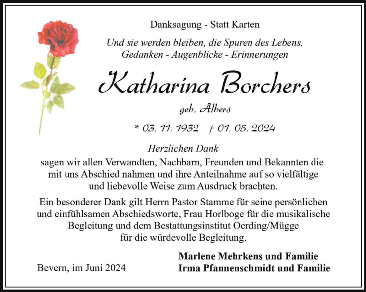 <p>Danksagung - Statt Karten<br />Und sie werden bleiben, die Spuren des Lebens.<br />Gedanken - Augenblicke - Erinnerungen</p><p>Katharina Borchers<br />geb. Albers</p><p>* 03. 11. 1932 † 01. 05. 2024<br />Herzlichen Dank<br />sagen wir allen Verwandten, Nachbarn, Freunden und Bekannten die<br />mit uns Abschied nahmen und ihre Anteilnahme auf so vielfältige<br />und liebevolle Weise zum Ausdruck brachten.<br />Ein besonderer Dank gilt Herrn Pastor Stamme für seine persönlichen<br />und einfühlsamen Abschiedsworte, Frau Horlboge für die musikalische<br />Begleitung und dem Bestattungsinstitut Oerding/Mügge<br />für die würdevolle Begleitung.<br />Bevern, im Juni 2024</p><p>Marlene Mehrkens und Familie<br />Irma Pfannenschmidt und Familie</p>