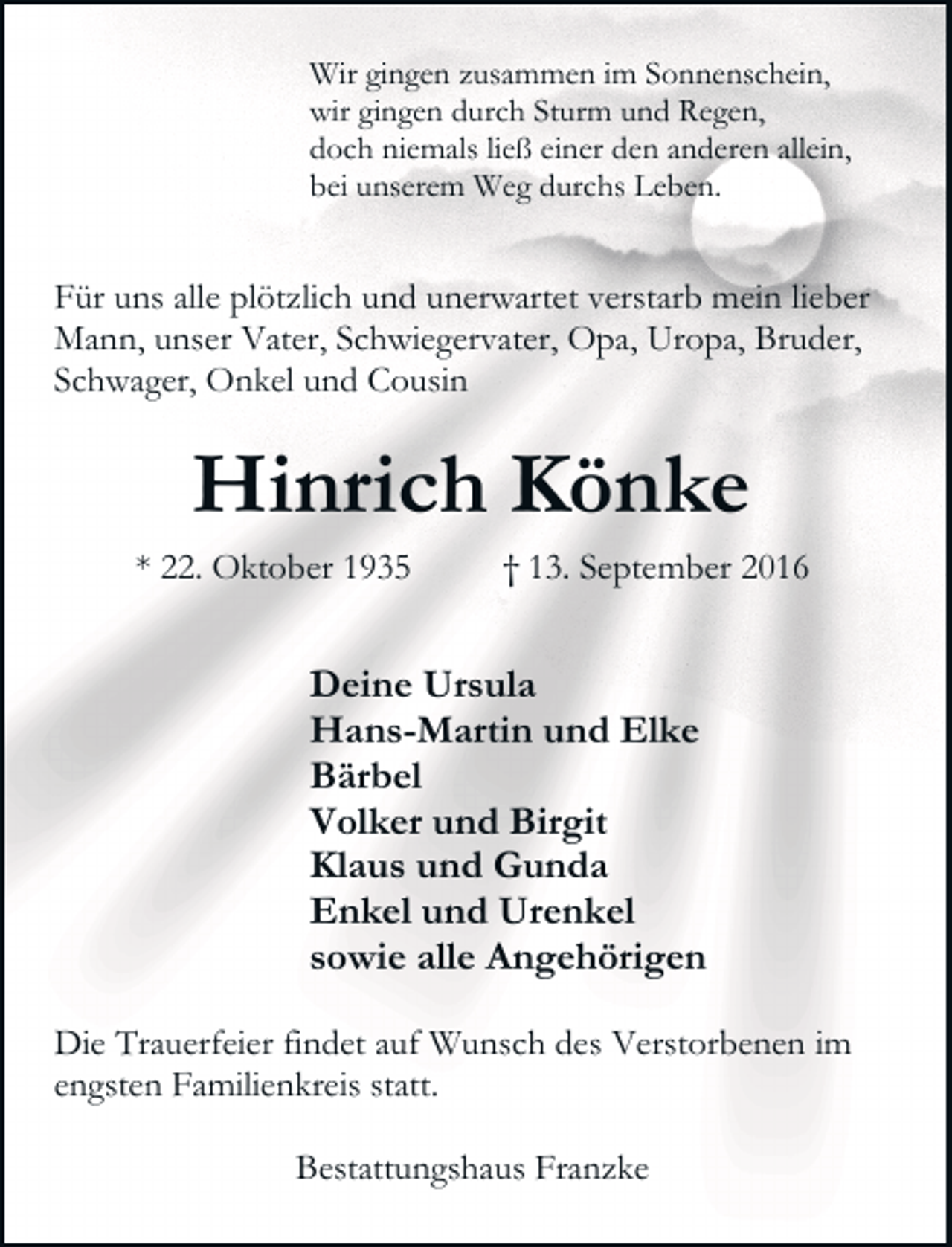 <p>Wir gingen zusammen im Sonnenschein,<br />wir gingen durch Sturm und Regen,<br />doch niemals ließ einer den anderen allein,<br />bei unserem Weg durchs Leben.</p><p>Für uns alle plötzlich und unerwartet verstarb mein lieber<br />Mann, unser Vater, Schwiegervater, Opa, Uropa, Bruder,<br />Schwager, Onkel und Cousin</p><p>Hinrich Könke</p><p>* 22. Oktober 1935</p><p>† 13. September 2016</p><p>Deine Ursula<br />Hans-Martin und Elke<br />Bärbel<br />Volker und Birgit<br />Klaus und Gunda<br />Enkel und Urenkel<br />sowie alle Angehörigen<br />Die Trauerfeier findet auf Wunsch des Verstorbenen im<br />engsten Familienkreis statt.<br />Bestattungshaus Franzke</p>