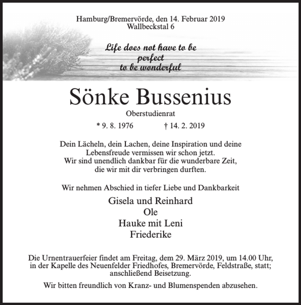 <p>Hamburg/Bremervörde, den 14. Februar 2019<br />Wallbeckstal 6</p><p>Life does not have to be<br />perfect<br />to be wonderful</p><p>Sönke Bussenius<br />Oberstudienrat</p><p>* 9. 8. 1976 † 14. 2. 2019<br />Dein Lächeln, dein Lachen, deine Inspiration und deine<br />Lebensfreude vermissen wir schon jetzt.<br />Wir sind unendlich dankbar für die wunderbare Zeit,<br />die wir mit dir verbringen durften.<br />Wir nehmen Abschied in tiefer Liebe und Dankbarkeit</p><p>Gisela und Reinhard<br />Ole<br />Hauke mit Leni<br />Friederike<br />Die Urnentrauerfeier findet am Freitag, dem 29. März 2019, um 14.00 Uhr,<br />in der Kapelle des Neuenfelder Friedhofes, Bremervörde, Feldstraße, statt;<br />anschließend Beisetzung.<br />Wir bitten freundlich von Kranz- und Blumenspenden abzusehen.</p>