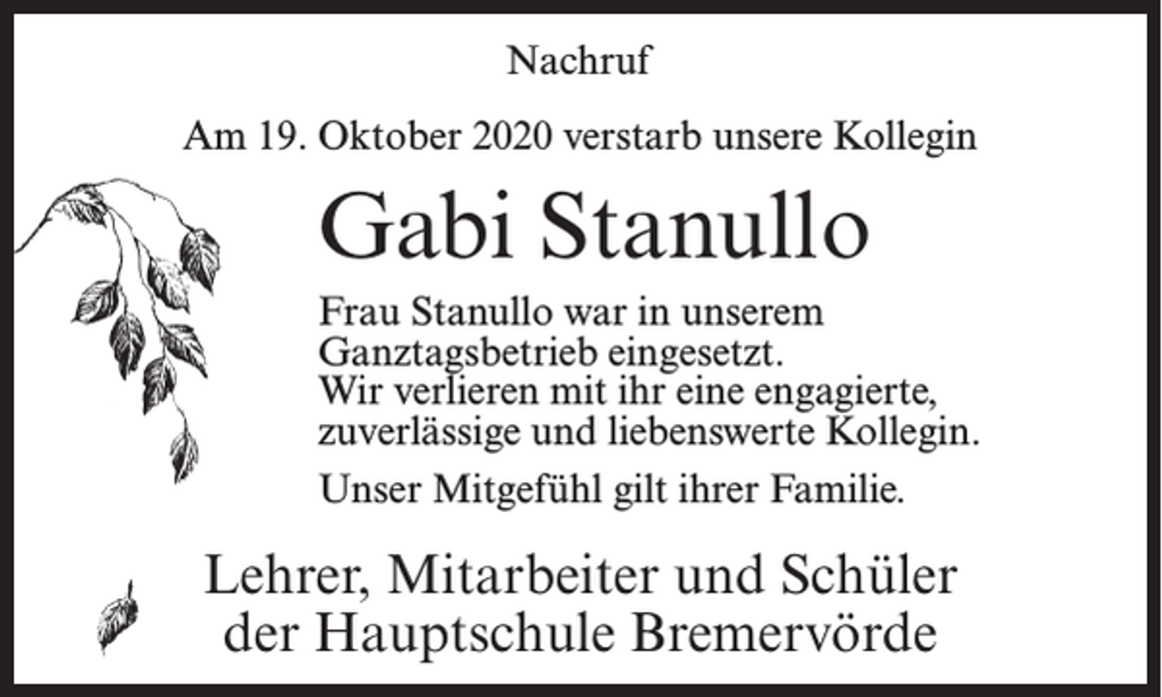 <p>Nachruf<br />Am 19. Oktober 2020 verstarb unsere Kollegin</p><p>Gabi Stanullo<br />Frau Stanullo war in unserem<br />Ganztagsbetrieb eingesetzt.<br />Wir verlieren mit ihr eine engagierte,<br />zuverlässige und liebenswerte Kollegin.<br />Unser Mitgefühl gilt ihrer Familie.</p><p>Lehrer, Mitarbeiter und Schüler<br />der Hauptschule Bremervörde</p>