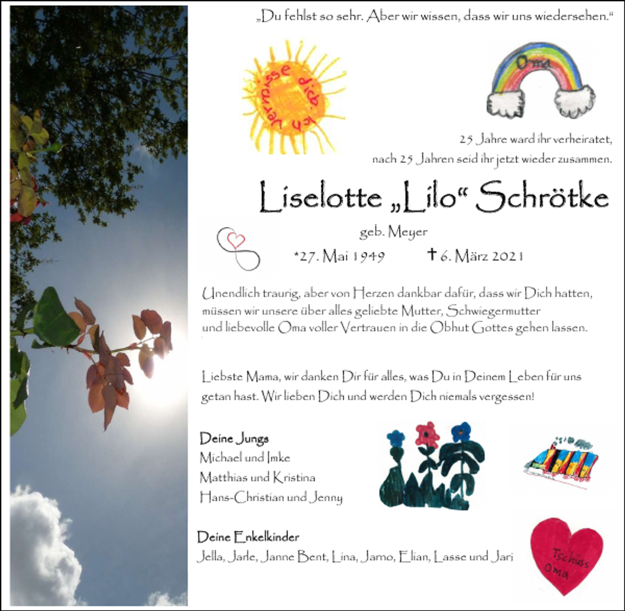 <p>„Du fehlst so sehr. Aber wir wissen, dass wir uns wiedersehen.“</p><p>25 Jahre ward ihr verheiratet,<br />nach 25 Jahren seid ihr jetzt wieder zusammen.</p><p>Liselotte „Lilo“ Schrötke<br />geb. Meyer</p><p>*27. Mai 1949</p><p>6. März 2021</p><p>Unendlichtraurig,<br />traurig,aber<br />abervon<br />vonHerzen<br />Herzendankbar<br />dankbardafür,<br />dafür,<br />dass<br />Dich<br />hatten,<br />Unendlich<br />dass<br />wirwir<br />Dich<br />hatten,<br />müssen wir unsere über alles geliebte Mutter, Schwiegermutter<br />müssen wir unsere über alles geliebte Mutter, Schwiegermutter und liebevolle<br />und liebevolle Oma voller Vertrauen in die Obhut Gottes gehen lassen.<br />Oma in die Obhut Gottes gehen lassen.<br />Liebste Mama, wir danken Dir für alles, was Du in Deinem Leben für uns<br />getan hast. Wir lieben Dich und werden Dich niemals vergessen!<br />Deine Jungs<br />Michael und Imke<br />Matthias und Kristina</p><p>Hans-Christian und Jenny<br />Deine Enkelkinder<br />Jella, Jarle, Janne Bent, Lina, Jarno, Elian, Lasse und Jari</p>
