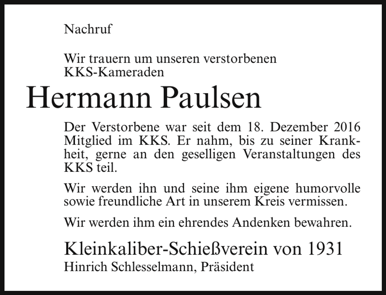 <p>Nachruf<br />Wir trauern um unseren verstorbenen<br />KKS-Kameraden</p><p>Hermann Paulsen</p><p>Der Verstorbene war seit dem 18. Dezember 2016<br />Mitglied im KKS. Er nahm, bis zu seiner Krankheit, gerne an den geselligen Veranstaltungen des<br />KKS teil.<br />Wir werden ihn und seine ihm eigene humorvolle<br />sowie freundliche Art in unserem Kreis vermissen.<br />Wir werden ihm ein ehrendes Andenken bewahren.</p><p>Kleinkaliber-Schießverein von 1931</p><p>Hinrich Schlesselmann, Präsident</p>