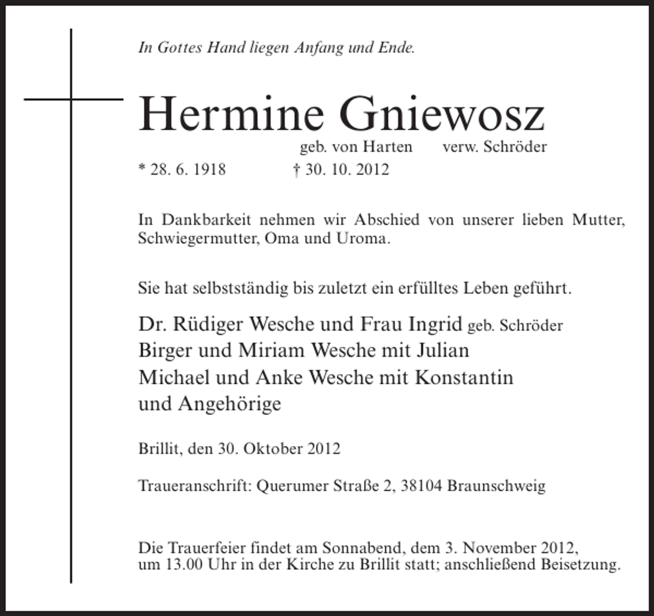 <p>In Gottes Hand liegen Anfang und Ende.</p><p>Hermine Gniewosz<br />* 28. 6. 1918</p><p>geb. von Harten<br />† 30. 10. 2012</p><p>verw. Schröder</p><p>In Dankbarkeit nehmen wir Abschied von unserer lieben Mutter,<br />Schwiegermutter, Oma und Uroma.</p><p>Sie hat selbstständig bis zuletzt ein erfülltes Leben geführt.</p><p>Dr. Rüdiger Wesche und Frau Ingrid geb. Schröder<br />Birger und Miriam Wesche mit Julian<br />Michael und Anke Wesche mit Konstantin<br />und Angehörige<br />Brillit, den 30. Oktober 2012<br />Traueranschrift: Querumer Straße 2, 38104 Braunschweig</p><p>Die Trauerfeier findet am Sonnabend, dem 3. November 2012,<br />um 13.00 Uhr in der Kirche zu Brillit statt; anschließend Beisetzung.</p>