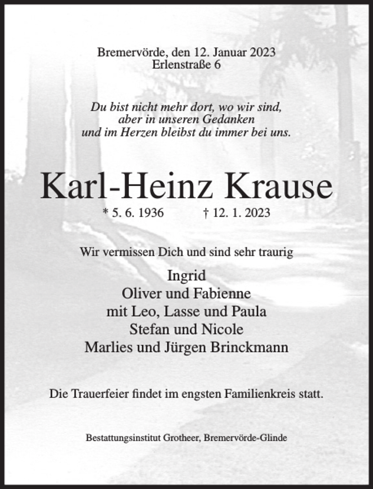 <p>Bremervörde, den 12. Januar 2023<br />Erlenstraße 6<br />Du bist nicht mehr dort, wo wir sind,<br />aber in unseren Gedanken<br />und im Herzen bleibst du immer bei uns.</p><p>Karl-Heinz Krause<br />* 5. 6. 1936</p><p>† 12. 1. 2023</p><p>Wir vermissen Dich und sind sehr traurig</p><p>Ingrid<br />Oliver und Fabienne<br />mit Leo, Lasse und Paula<br />Stefan und Nicole<br />Marlies und Jürgen Brinckmann<br />Die Trauerfeier findet im engsten Familienkreis statt.<br />Bestattungsinstitut Grotheer, Bremervörde-Glinde</p>