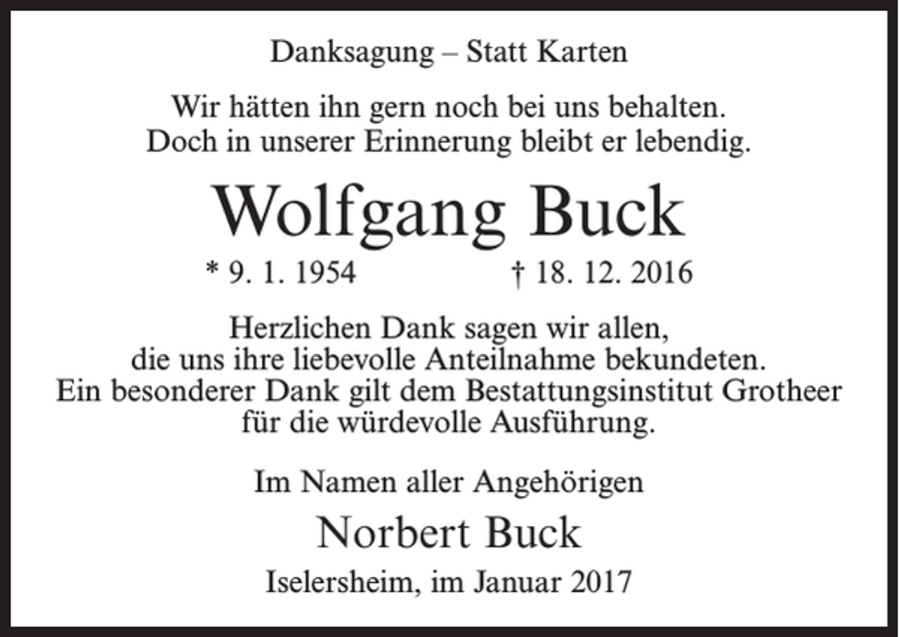 <p>Danksagung – Statt Karten<br />Wir hätten ihn gern noch bei uns behalten.<br />Doch in unserer Erinnerung bleibt er lebendig.</p><p>Wolfgang Buck<br />* 9. 1. 1954</p><p>† 18. 12. 2016</p><p>Herzlichen Dank sagen wir allen,<br />die uns ihre liebevolle Anteilnahme bekundeten.<br />Ein besonderer Dank gilt dem Bestattungsinstitut Grotheer<br />für die würdevolle Ausführung.<br />Im Namen aller Angehörigen</p><p>Norbert Buck<br />Iselersheim, im Januar 2017</p>