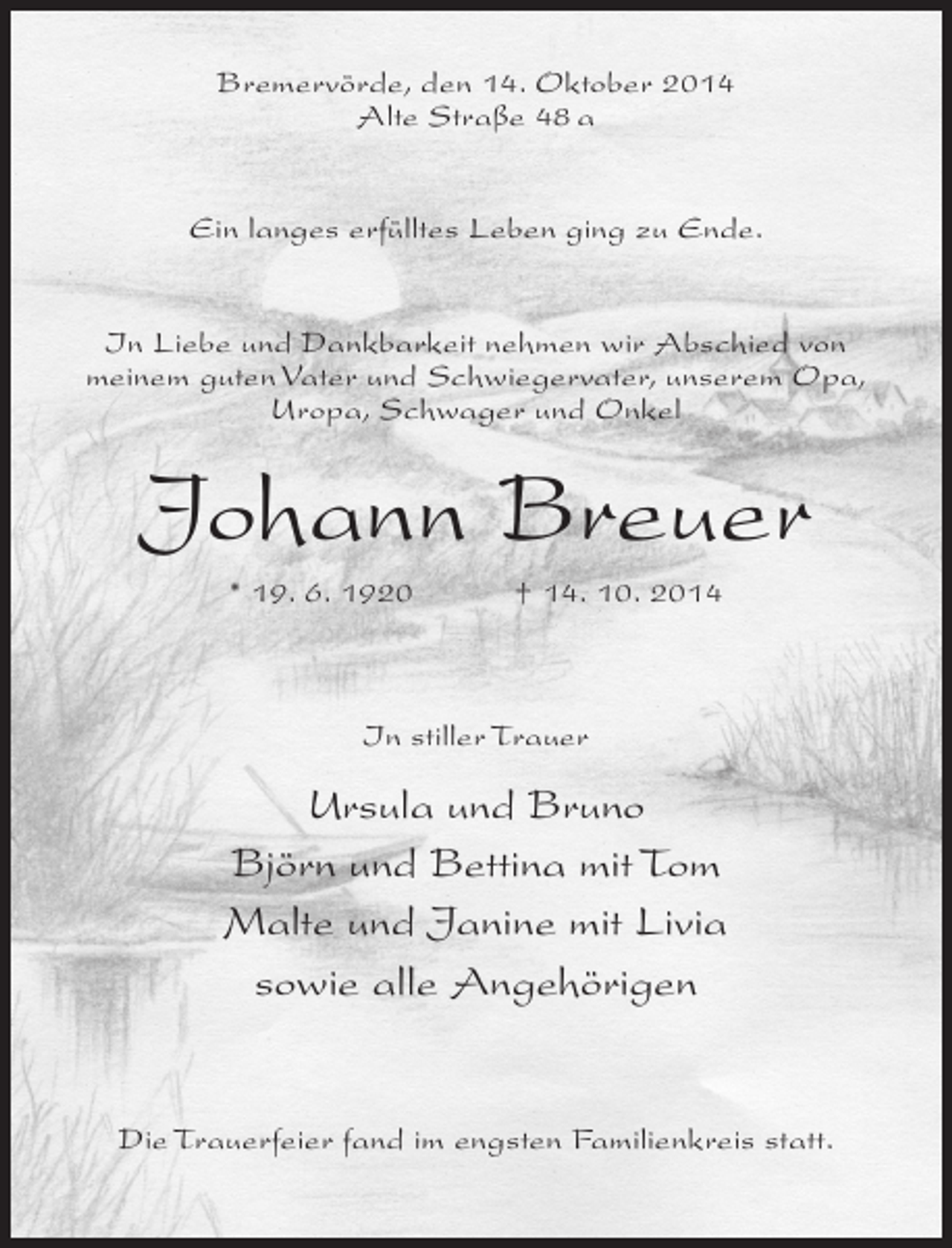 <p>Bremervörde, den 14. Oktober 2014<br />Alte Straße 48 a<br />Ein langes erfülltes Leben ging zu Ende.<br />In Liebe und Dankbarkeit nehmen wir Abschied von<br />meinem guten Vater und Schwiegervater, unserem Opa,<br />Uropa, Schwager und Onkel</p><p>Johann Breuer<br />* 19. 6. 1920 † 14. 10. 2014</p><p>In stiller Trauer</p><p>Ursula und Bruno<br />Björn und Bettina mit Tom<br />Malte und Janine mit Livia<br />sowie alle Angehörigen</p><p>Die Trauerfeier fand im engsten Familienkreis statt.</p>