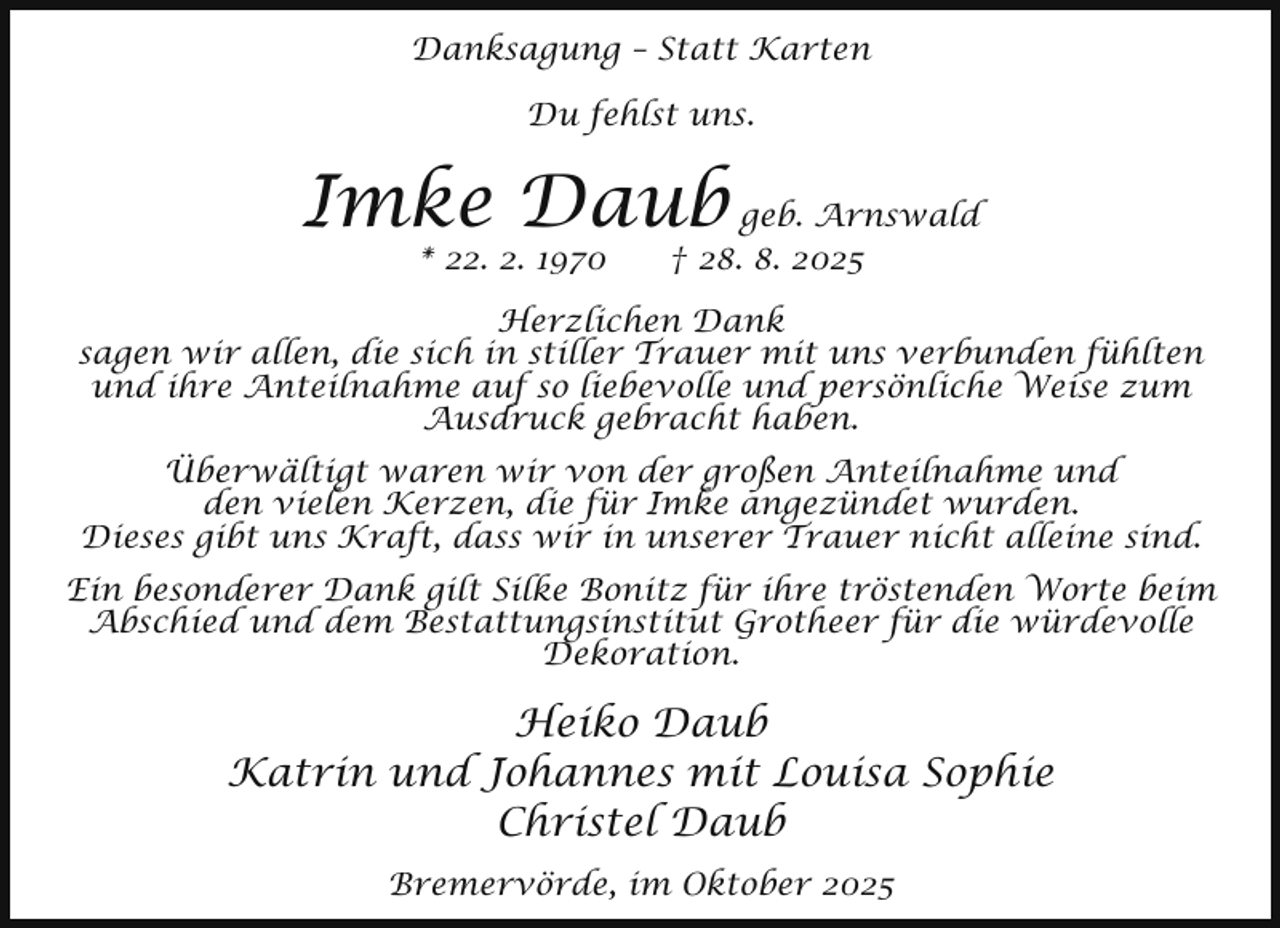 <p>Danksagung – Statt Karten<br />Du fehlst uns.</p><p>Imke Daub geb. Arnswald<br />* 22. 2. 1970</p><p>† 28. 8. 2025</p><p>Herzlichen Dank<br />sagen wir allen, die sich in stiller Trauer mit uns verbunden fühlten<br />und ihre Anteilnahme auf so liebevolle und persönliche Weise zum<br />Ausdruck gebracht haben.<br />Überwältigt waren wir von der großen Anteilnahme und<br />den vielen Kerzen, die für Imke angezündet wurden.<br />Dieses gibt uns Kraft, dass wir in unserer Trauer nicht alleine sind.<br />Ein besonderer Dank gilt Silke Bonitz für ihre tröstenden Worte beim<br />Abschied und dem Bestattungsinstitut Grotheer für die würdevolle<br />Dekoration.</p><p>Heiko Daub<br />Katrin und Johannes mit Louisa Sophie<br />Christel Daub<br />Bremervörde, im Oktober 2025</p>