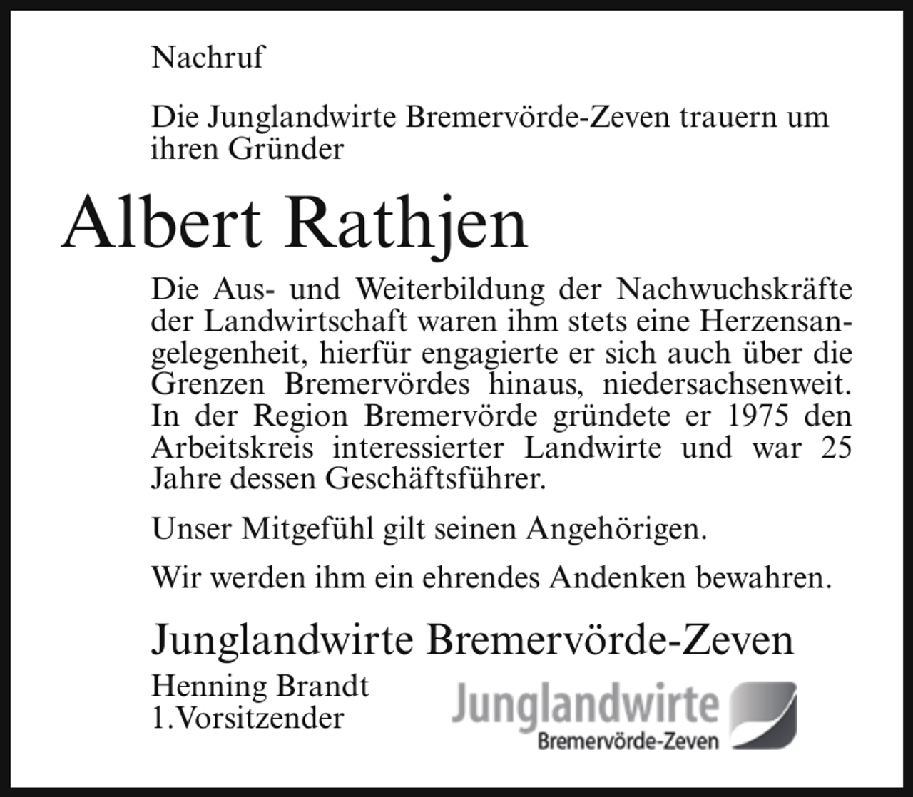 <p>Nachruf<br />Die Junglandwirte Bremervörde-Zeven trauern um<br />ihren Gründer</p><p>Albert Rathjen</p><p>Die Aus- und Weiterbildung der Nachwuchskräfte<br />der Landwirtschaft waren ihm stets eine Herzensangelegenheit, hierfür engagierte er sich auch über die<br />Grenzen Bremervördes hinaus, niedersachsenweit.<br />In der Region Bremervörde gründete er 1975 den<br />Arbeitskreis interessierter Landwirte und war 25<br />Jahre dessen Geschäftsführer.</p><p>Unser Mitgefühl gilt seinen Angehörigen.<br />Wir werden ihm ein ehrendes Andenken bewahren.</p><p>Junglandwirte Bremervörde-Zeven<br />Henning Brandt<br />1.Vorsitzender</p>