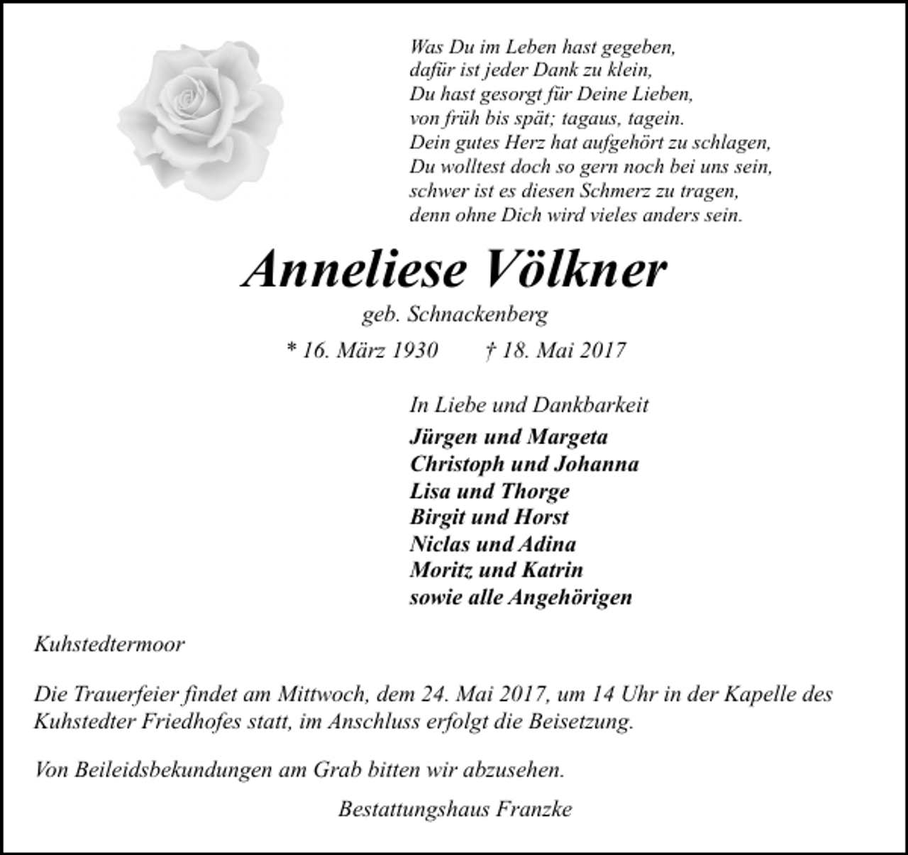 <p>Was Du im Leben hast gegeben,<br />dafür ist jeder Dank zu klein,<br />Du hast gesorgt für Deine Lieben,<br />von früh bis spät; tagaus, tagein.<br />Dein gutes Herz hat aufgehört zu schlagen,<br />Du wolltest doch so gern noch bei uns sein,<br />schwer ist es diesen Schmerz zu tragen,<br />denn ohne Dich wird vieles anders sein.</p><p>Anneliese Völkner<br />geb. Schnackenberg</p><p>* 16. März 1930</p><p>† 18. Mai 2017</p><p>In Liebe und Dankbarkeit<br />Jürgen und Margeta<br />Christoph und Johanna<br />Lisa und Thorge<br />Birgit und Horst<br />Niclas und Adina<br />Moritz und Katrin<br />sowie alle Angehörigen<br />Kuhstedtermoor<br />Die Trauerfeier findet am Mittwoch, dem 24. Mai 2017, um 14 Uhr in der Kapelle des<br />Kuhstedter Friedhofes statt, im Anschluss erfolgt die Beisetzung.<br />Von Beileidsbekundungen am Grab bitten wir abzusehen.<br />Bestattungshaus Franzke</p>