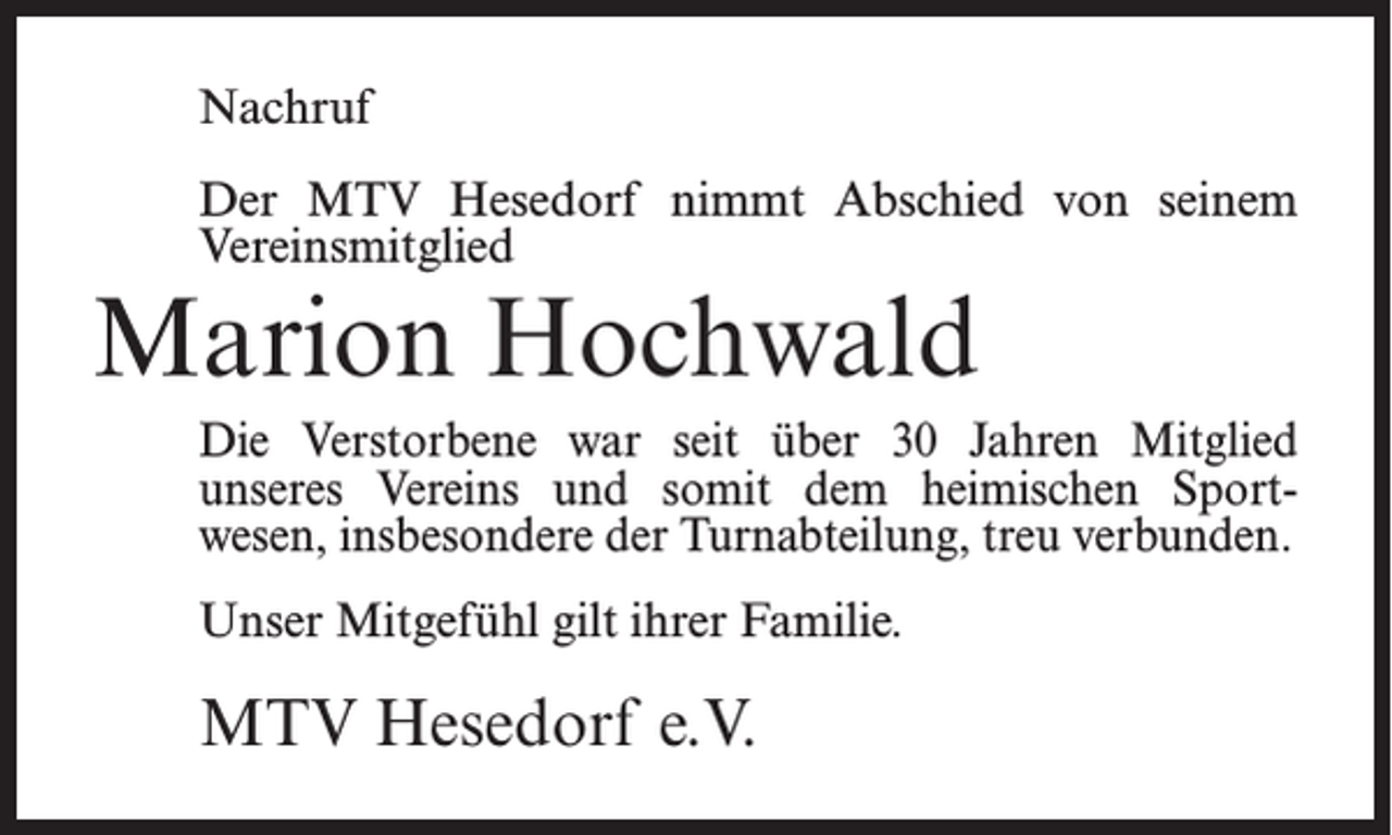 <p>Nachruf<br />Der MTV Hesedorf nimmt Abschied von seinem<br />Vereinsmitglied</p><p>Marion Hochwald</p><p>Die Verstorbene war seit über 30 Jahren Mitglied<br />unseres Vereins und somit dem heimischen Sportwesen, insbesondere der Turnabteilung, treu verbunden.<br />Unser Mitgefühl gilt ihrer Familie.</p><p>MTV Hesedorf e.V.</p>