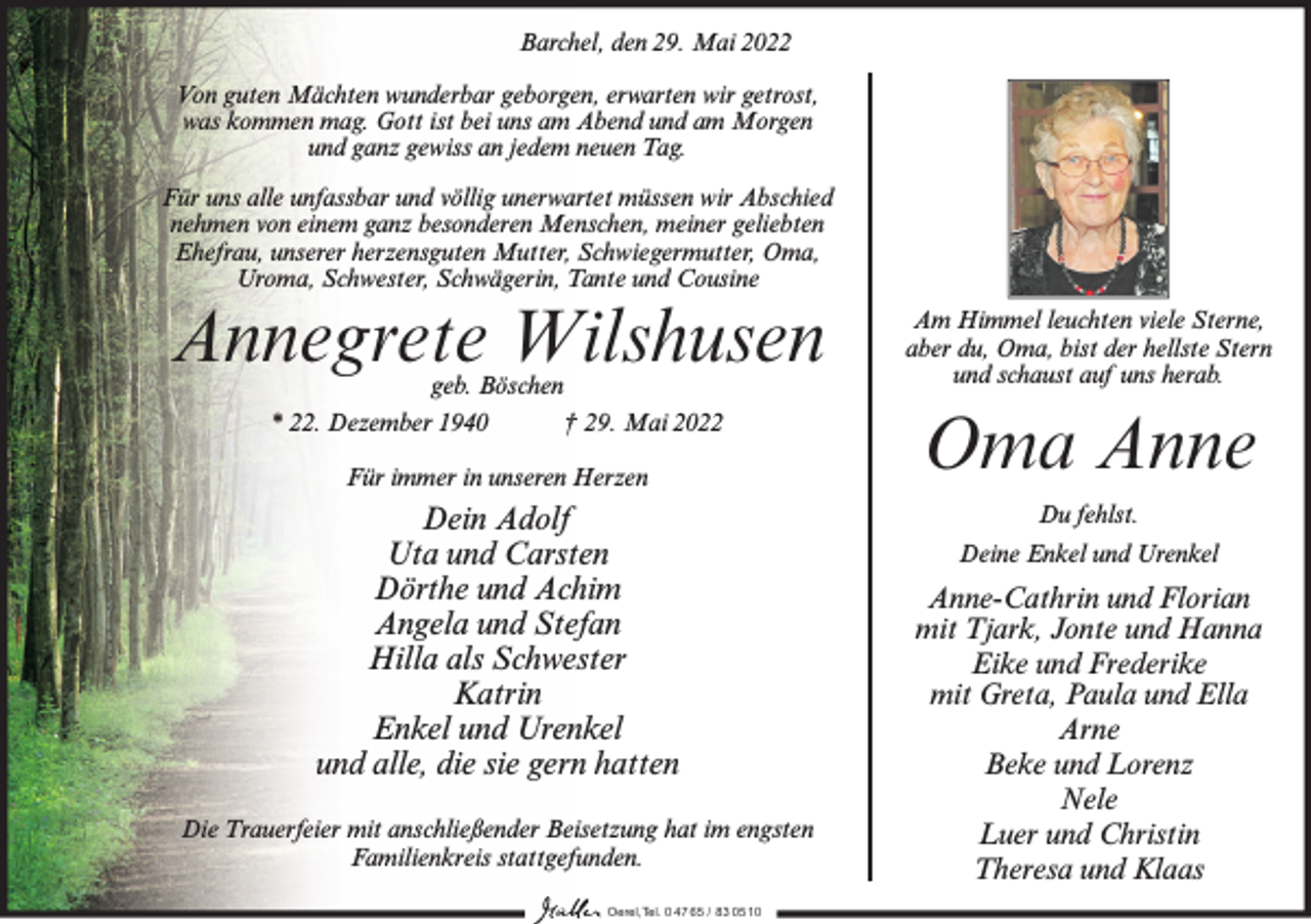 <p>Barchel, den 29. Mai 2022<br />Von guten Mächten wunderbar geborgen, erwarten wir getrost,<br />was kommen mag. Gott ist bei uns am Abend und am Morgen<br />und ganz gewiss an jedem neuen Tag.<br />Für uns alle unfassbar und völlig unerwartet müssen wir Abschied<br />nehmen von einem ganz besonderen Menschen, meiner geliebten<br />Ehefrau, unserer herzensguten Mutter, Schwiegermutter, Oma,<br />Uroma, Schwester, Schwägerin, Tante und Cousine</p><p>Annegrete Wilshusen</p><p>Am Himmel leuchten viele Sterne,<br />aber du, Oma, bist der hellste Stern<br />und schaust auf uns herab.</p><p>Für immer in unseren Herzen</p><p>Oma Anne</p><p>geb. Böschen<br />* 22. Dezember 1940<br />† 29. Mai 2022</p><p>Dein Adolf<br />Uta und Carsten<br />Dörthe und Achim<br />Angela und Stefan<br />Hilla als Schwester<br />Katrin<br />Enkel und Urenkel<br />und alle, die sie gern hatten<br />Die Trauerfeier mit anschließender Beisetzung hat im engsten<br />Familienkreis stattgefunden.<br />Oerel,Tel. 0 47 65 / 83 05 10</p><p>Du fehlst.<br />Deine Enkel und Urenkel</p><p>Anne-Cathrin und Florian<br />mit Tjark, Jonte und Hanna<br />Eike und Frederike<br />mit Greta, Paula und Ella<br />Arne<br />Beke und Lorenz<br />Nele<br />Luer und Christin<br />Theresa und Klaas</p>