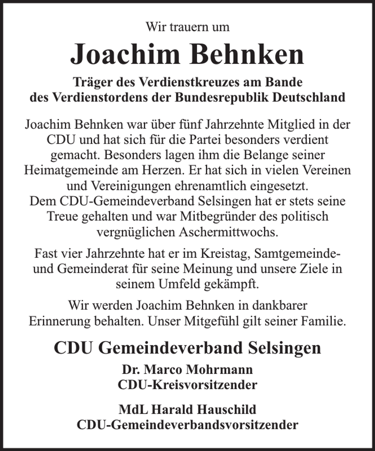 <p>Wir trauern um</p><p>Joachim Behnken<br />Träger des Verdienstkreuzes am Bande<br />des Verdienstordens der Bundesrepublik Deutschland<br />Joachim Behnken war über fünf Jahrzehnte Mitglied in der<br />CDU und hat sich für die Partei besonders verdient<br />gemacht. Besonders lagen ihm die Belange seiner<br />Heimatgemeinde am Herzen. Er hat sich in vielen Vereinen<br />und Vereinigungen ehrenamtlich eingesetzt.<br />Dem CDU-Gemeindeverband Selsingen hat er stets seine<br />Treue gehalten und war Mitbegründer des politisch<br />vergnüglichen Aschermittwochs.<br />Fast vier Jahrzehnte hat er im Kreistag, Samtgemeindeund Gemeinderat für seine Meinung und unsere Ziele in<br />seinem Umfeld gekämpft.<br />Wir werden Joachim Behnken in dankbarer<br />Erinnerung behalten. Unser Mitgefühl gilt seiner Familie.</p><p>CDU Gemeindeverband Selsingen<br />Dr. Marco Mohrmann<br />CDU-Kreisvorsitzender<br />MdL Harald Hauschild<br />CDU-Gemeindeverbandsvorsitzender</p>