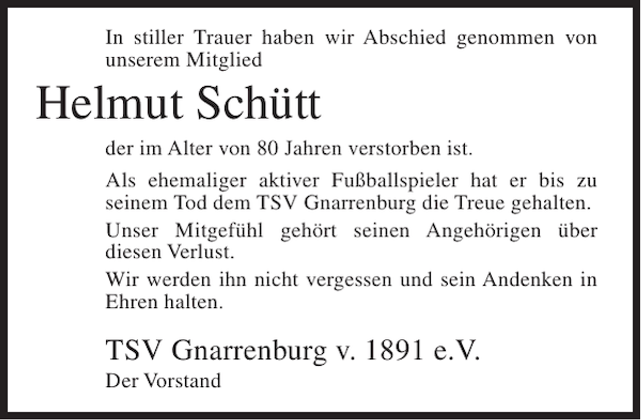 <p>In stiller Trauer haben wir Abschied genommen von<br />unserem Mitglied</p><p>Helmut Schütt<br />der im Alter von 80 Jahren verstorben ist.<br />Als ehemaliger aktiver Fußballspieler hat er bis zu<br />seinem Tod dem TSV Gnarrenburg die Treue gehalten.<br />Unser Mitgefühl gehört seinen Angehörigen über<br />diesen Verlust.<br />Wir werden ihn nicht vergessen und sein Andenken in<br />Ehren halten.</p><p>TSV Gnarrenburg v. 1891 e.V.<br />Der Vorstand</p>