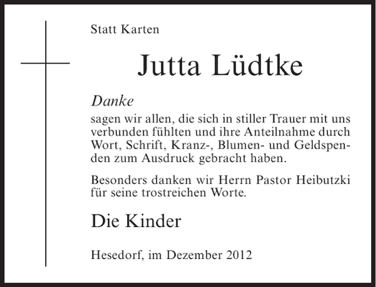 <p>Statt Karten</p><p>Jutta Lüdtke<br />Danke<br />sagen wir allen, die sich in stiller Trauer mit uns<br />verbunden fühlten und ihre Anteilnahme durch<br />Wort, Schrift, Kranz-, Blumen- und Geldspenden zum Ausdruck gebracht haben.<br />Besonders danken wir Herrn Pastor Heibutzki<br />für seine trostreichen Worte.</p><p>Die Kinder<br />Hesedorf, im Dezember 2012</p>