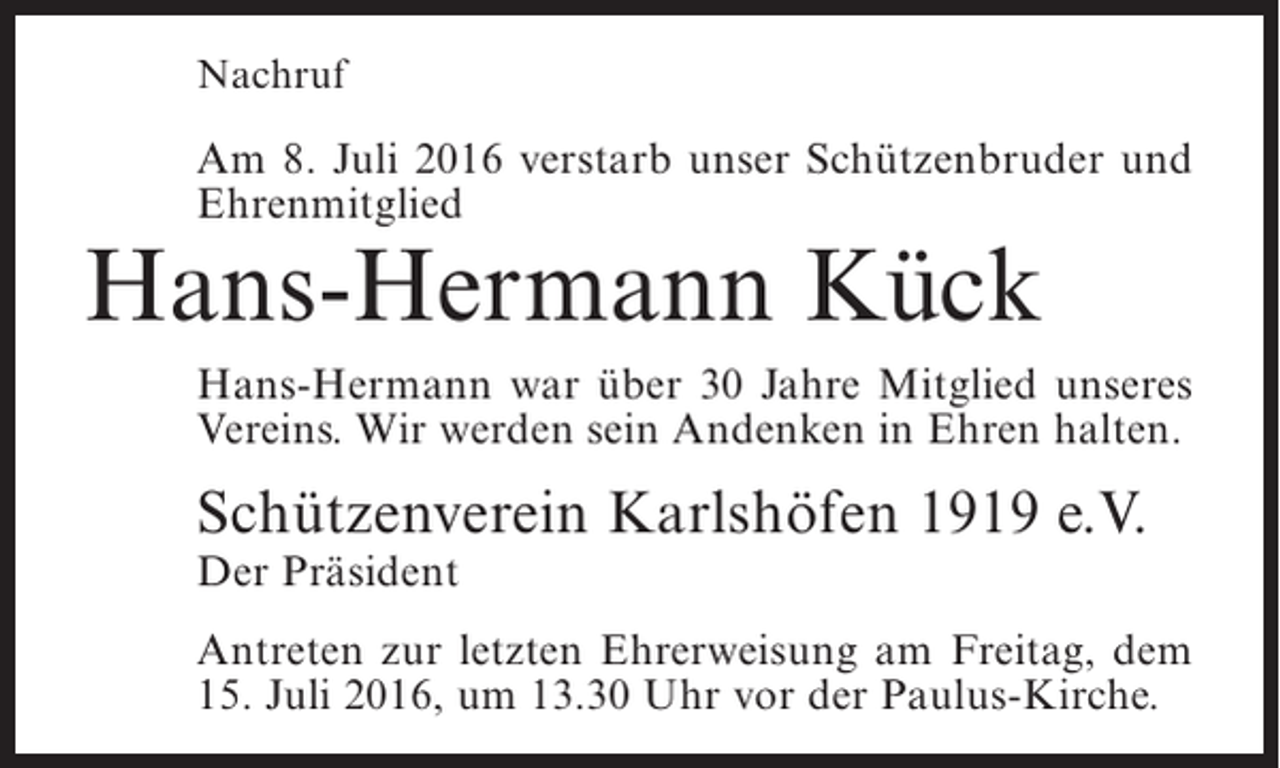 <p>Nachruf</p><p>Am 8. Juli 2016 verstarb unser Schützenbruder und<br />Ehrenmitglied</p><p>Hans-Hermann Kück</p><p>Hans-Hermann war über 30 Jahre Mitglied unseres<br />Vereins. Wir werden sein Andenken in Ehren halten.</p><p>Schützenverein Karlshöfen 1919 e.V.<br />Der Präsident</p><p>Antreten zur letzten Ehrerweisung am Freitag, dem<br />15. Juli 2016, um 13.30 Uhr vor der Paulus-Kirche.</p>