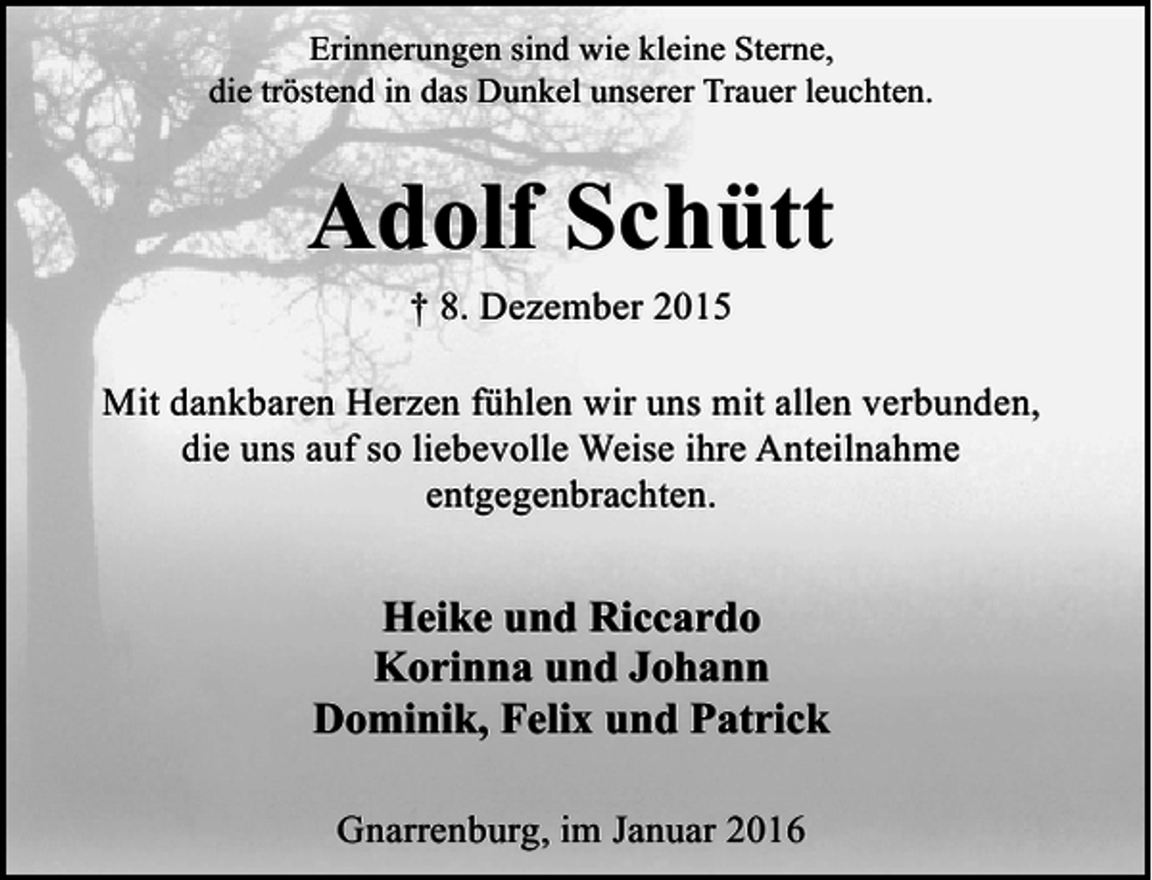 <p>Erinnerungen sind wie kleine Sterne,<br />die tröstend in das Dunkel unserer Trauer leuchten.</p><p>Adolf Schütt<br />† 8. Dezember 2015<br />Mit dankbaren Herzen fühlen wir uns mit allen verbunden,<br />die uns auf so liebevolle Weise ihre Anteilnahme<br />entgegenbrachten.</p><p>Heike und Riccardo<br />Korinna und Johann<br />Dominik, Felix und Patrick<br />Gnarrenburg, im Januar 2016</p>