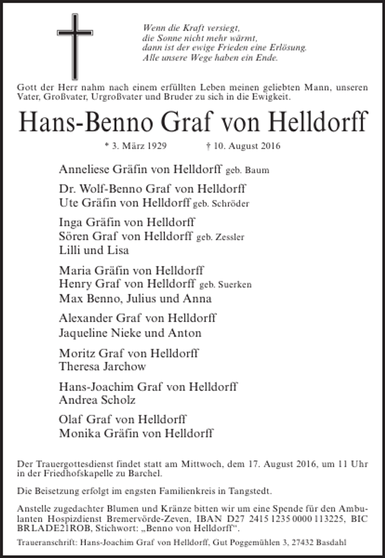 <p>Wenn die Kraft versiegt,<br />die Sonne nicht mehr wärmt,<br />dann ist der ewige Frieden eine Erlösung.<br />Alle unsere Wege haben ein Ende.<br />Gott der Herr nahm nach einem erfüllten Leben meinen geliebten Mann, unseren<br />Vater, Großvater, Urgroßvater und Bruder zu sich in die Ewigkeit.</p><p>Hans-Benno Graf von Helldorff<br />* 3. März 1929 † 10. August 2016</p><p>Anneliese Gräfin von Helldorff</p><p>geb. Baum</p><p>Dr. Wolf-Benno Graf von Helldorff<br />Ute Gräfin von Helldorff geb. Schröder<br />Inga Gräfin von Helldorff<br />Sören Graf von Helldorff geb. Zessler<br />Lilli und Lisa<br />Maria Gräfin von Helldorff<br />Henry Graf von Helldorff geb. Suerken<br />Max Benno, Julius und Anna<br />Alexander Graf von Helldorff<br />Jaqueline Nieke und Anton<br />Moritz Graf von Helldorff<br />Theresa Jarchow<br />Hans-Joachim Graf von Helldorff<br />Andrea Scholz<br />Olaf Graf von Helldorff<br />Monika Gräfin von Helldorff<br />Der Trauergottesdienst findet statt am Mittwoch, dem 17. August 2016, um 11 Uhr<br />in der Friedhofskapelle zu Barchel.<br />Die Beisetzung erfolgt im engsten Familienkreis in Tangstedt.<br />Anstelle zugedachter Blumen und Kränze bitten wir um eine Spende für den Ambulanten Hospizdienst Bremervörde-Zeven, IBAN D27 2415 1235 0000 113225, BIC<br />BRLADE21ROB, Stichwort: „Benno von Helldorff“.<br />Traueranschrift: Hans-Joachim Graf von Helldorff, Gut Poggemühlen 3, 27432 Basdahl</p>