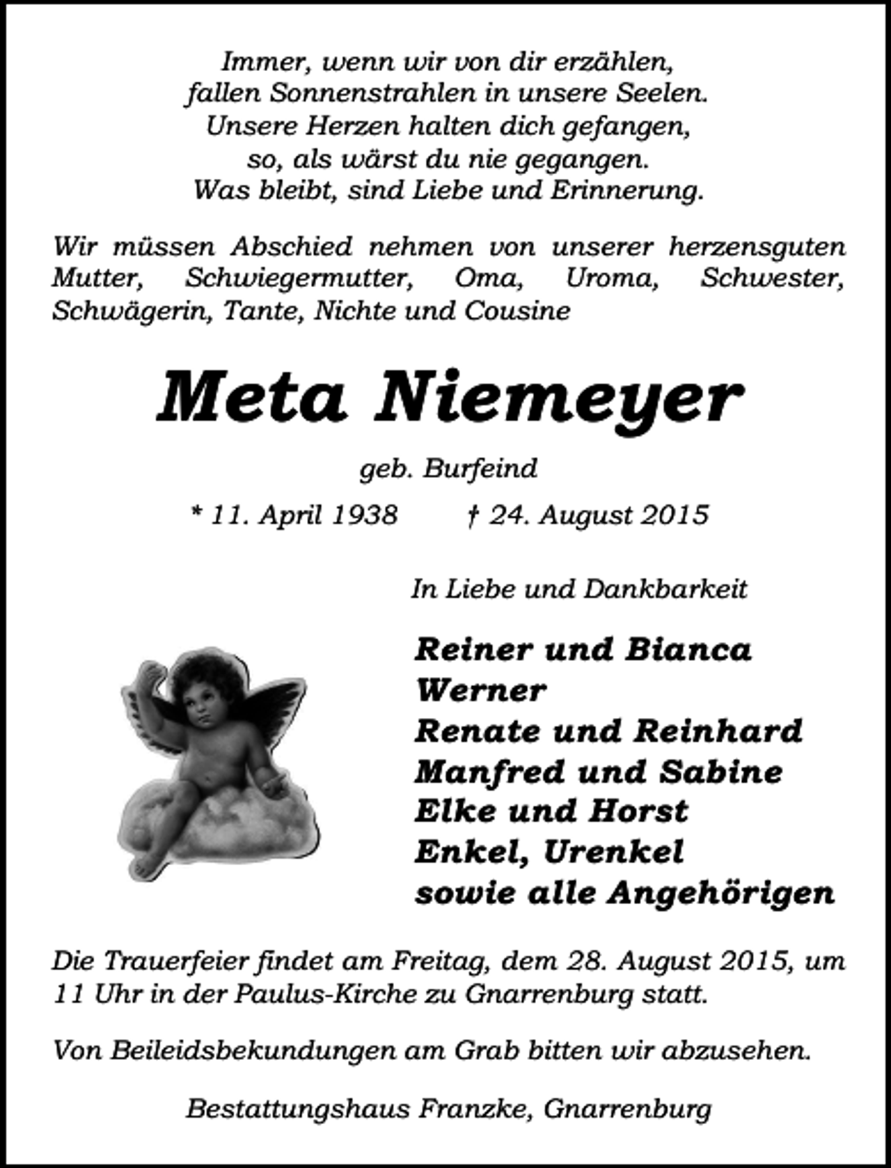 <p>Immer, wenn wir von dir erzählen,<br />fallen Sonnenstrahlen in unsere Seelen.<br />Unsere Herzen halten dich gefangen,<br />so, als wärst du nie gegangen.<br />Was bleibt, sind Liebe und Erinnerung.<br />Wir müssen Abschied nehmen von unserer herzensguten<br />Mutter, Schwiegermutter, Oma, Uroma, Schwester,<br />Schwägerin, Tante, Nichte und Cousine</p><p>Meta Niemeyer<br />geb. Burfeind<br />* 11. April 1938</p><p>† 24. August 2015<br />In Liebe und Dankbarkeit</p><p>Reiner und Bianca<br />Werner<br />Renate und Reinhard<br />Manfred und Sabine<br />Elke und Horst<br />Enkel, Urenkel<br />sowie alle Angehörigen<br />Die Trauerfeier findet am Freitag, dem 28. August 2015, um<br />11 Uhr in der Paulus-Kirche zu Gnarrenburg statt.<br />Von Beileidsbekundungen am Grab bitten wir abzusehen.<br />Bestattungshaus Franzke, Gnarrenburg</p>