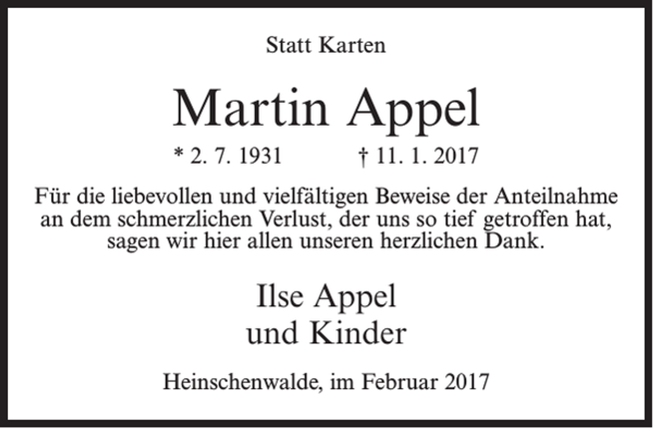<p>Statt Karten</p><p>Martin Appel<br />* 2. 7. 1931</p><p>† 11. 1. 2017</p><p>Für die liebevollen und vielfältigen Beweise der Anteilnahme<br />an dem schmerzlichen Verlust, der uns so tief getroffen hat,<br />sagen wir hier allen unseren herzlichen Dank.</p><p>Ilse Appel<br />und Kinder<br />Heinschenwalde, im Februar 2017</p>