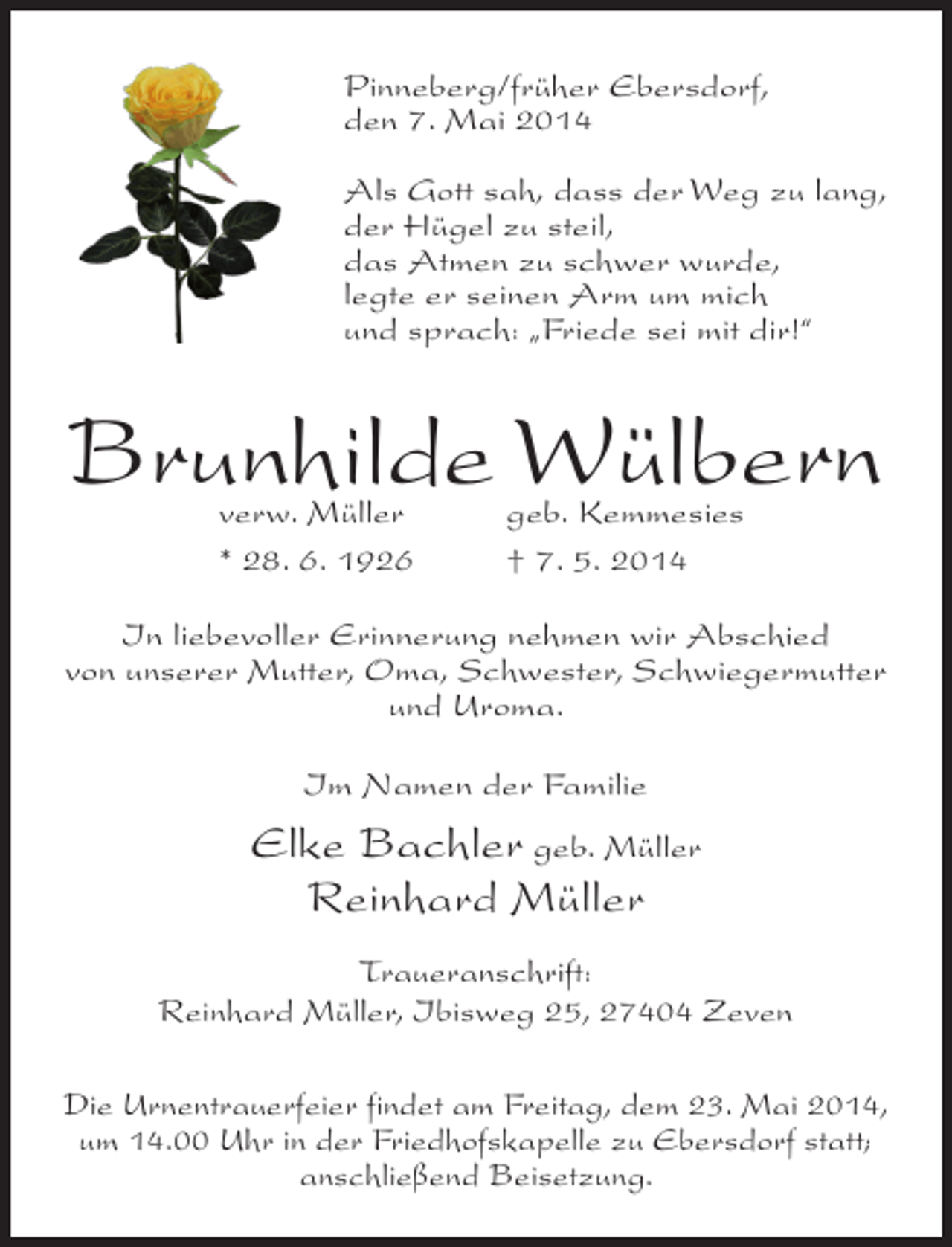 <p>Pinneberg/früher Ebersdorf,<br />den 7. Mai 2014<br />Als Gott sah, dass der Weg zu lang,<br />der Hügel zu steil,<br />das Atmen zu schwer wurde,<br />legte er seinen Arm um mich<br />und sprach: „Friede sei mit dir!“</p><p>Brunhilde Wülbern<br />verw. Müller<br />* 28. 6. 1926</p><p>geb. Kemmesies<br />† 7. 5. 2014</p><p>In liebevoller Erinnerung nehmen wir Abschied<br />von unserer Mutter, Oma, Schwester, Schwiegermutter<br />und Uroma.<br />Im Namen der Familie</p><p>Elke Bachler geb. Müller<br />Reinhard Müller<br />Traueranschrift:<br />Reinhard Müller, Ibisweg 25, 27404 Zeven<br />Die Urnentrauerfeier findet am Freitag, dem 23. Mai 2014,<br />um 14.00 Uhr in der Friedhofskapelle zu Ebersdorf statt;<br />anschließend Beisetzung.</p>