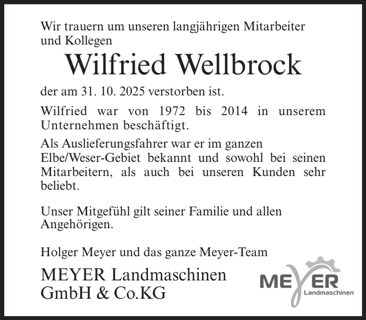 <p>Wir trauern um unseren langjährigen Mitarbeiter<br />und Kollegen</p><p>Wilfried Wellbrock</p><p>der am 31. 10. 2025 verstorben ist.</p><p>Wilfried war von 1972 bis 2014 in unserem<br />Unternehmen beschäftigt.<br />Als Auslieferungsfahrer war er im ganzen<br />Elbe/Weser-Gebiet bekannt und sowohl bei seinen<br />Mitarbeitern, als auch bei unseren Kunden sehr<br />beliebt.<br />Unser Mitgefühl gilt seiner Familie und allen<br />Angehörigen.<br />Holger Meyer und das ganze Meyer-Team</p><p>MEYER Landmaschinen<br />GmbH &amp; Co.KG</p>