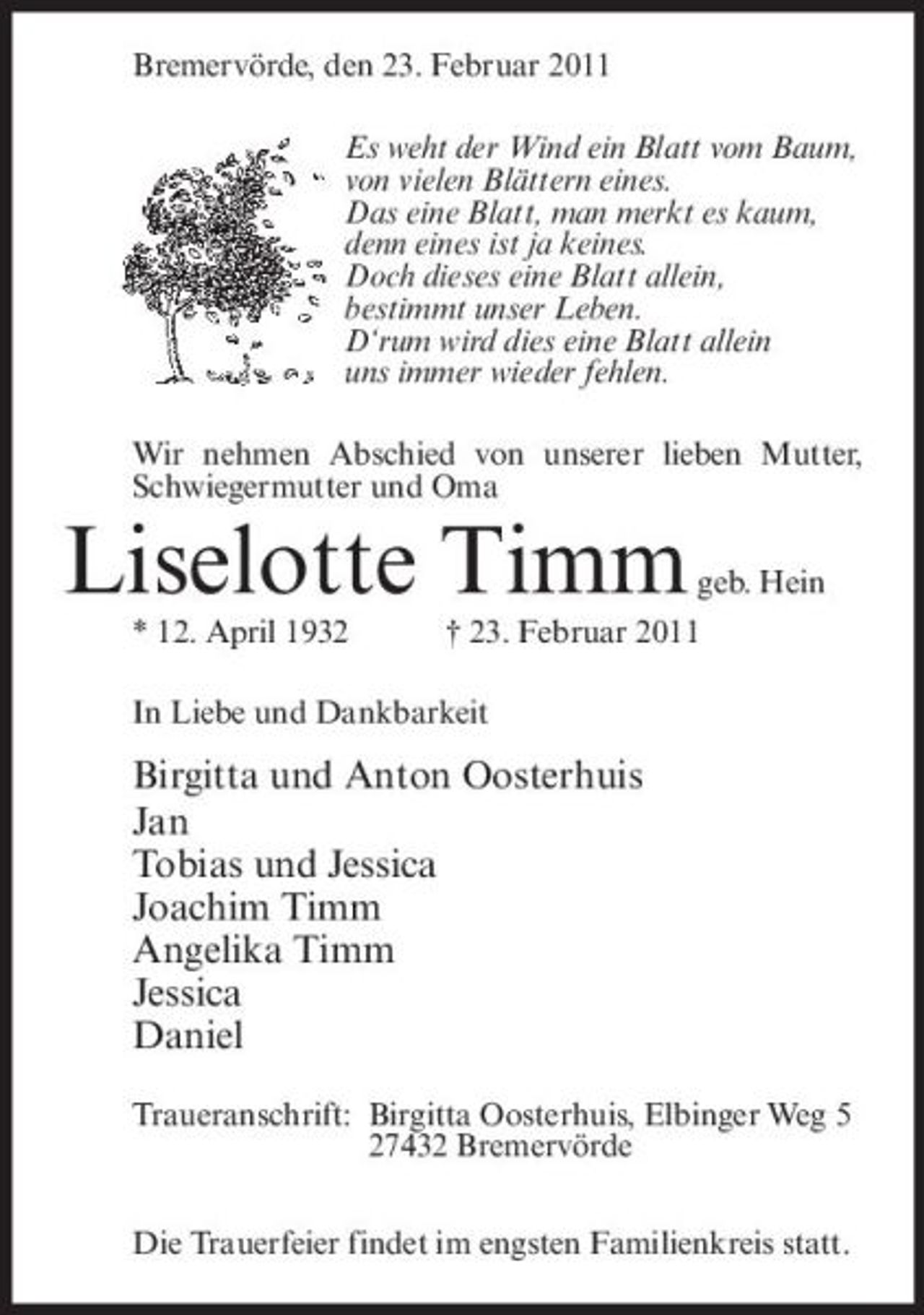 <p>Bremervörde, den 23. Februar 2011 Es weht der Wind ein Blatt vom Baum, von vielen Blättern eines. Das eine Blatt, man merkt es kaum, denn eines ist ja keines. Doch dieses eine Blatt allein, bestimmt unser Leben. D‘rum wird dies eine Blatt allein uns immer wieder fehlen. Wir nehmen Abschied von unserer lieben Mutter, Schwiegermutter und Oma</p>
<p>Liselotte Timm<br />* 12. April 1932 In Liebe und Dankbarkeit</p>
<p>geb. Hein</p>
<p>† 23. Februar 2011</p>
<p>Birgitta und Anton Oosterhuis Jan Tobias und Jessica Joachim Timm Angelika Timm Jessica Daniel<br />Traueranschrift: Birgitta Oosterhuis, Elbinger Weg 5 27432 Bremervörde Die Trauerfeier findet im engsten Familienkreis statt.</p>