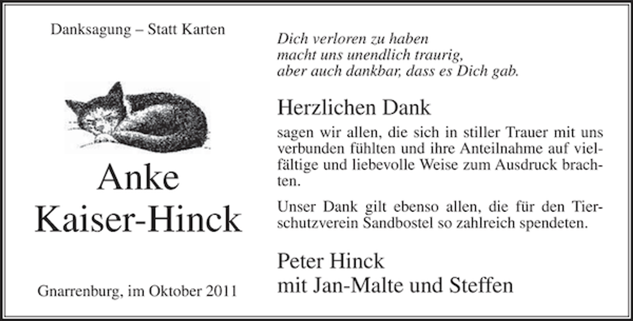 <p>Danksagung – Statt Karten</p><p>Dich verloren zu haben<br />macht uns unendlich traurig,<br />aber auch dankbar, dass es Dich gab.</p><p>Herzlichen Dank</p><p>Anke<br />Kaiser-Hinck<br />Gnarrenburg, im Oktober 2011</p><p>sagen wir allen, die sich in stiller Trauer mit uns<br />verbunden fühlten und ihre Anteilnahme auf vielfältige und liebevolle Weise zum Ausdruck brachten.<br />Unser Dank gilt ebenso allen, die für den Tierschutzverein Sandbostel so zahlreich spendeten.</p><p>Peter Hinck<br />mit Jan-Malte und Steffen</p>