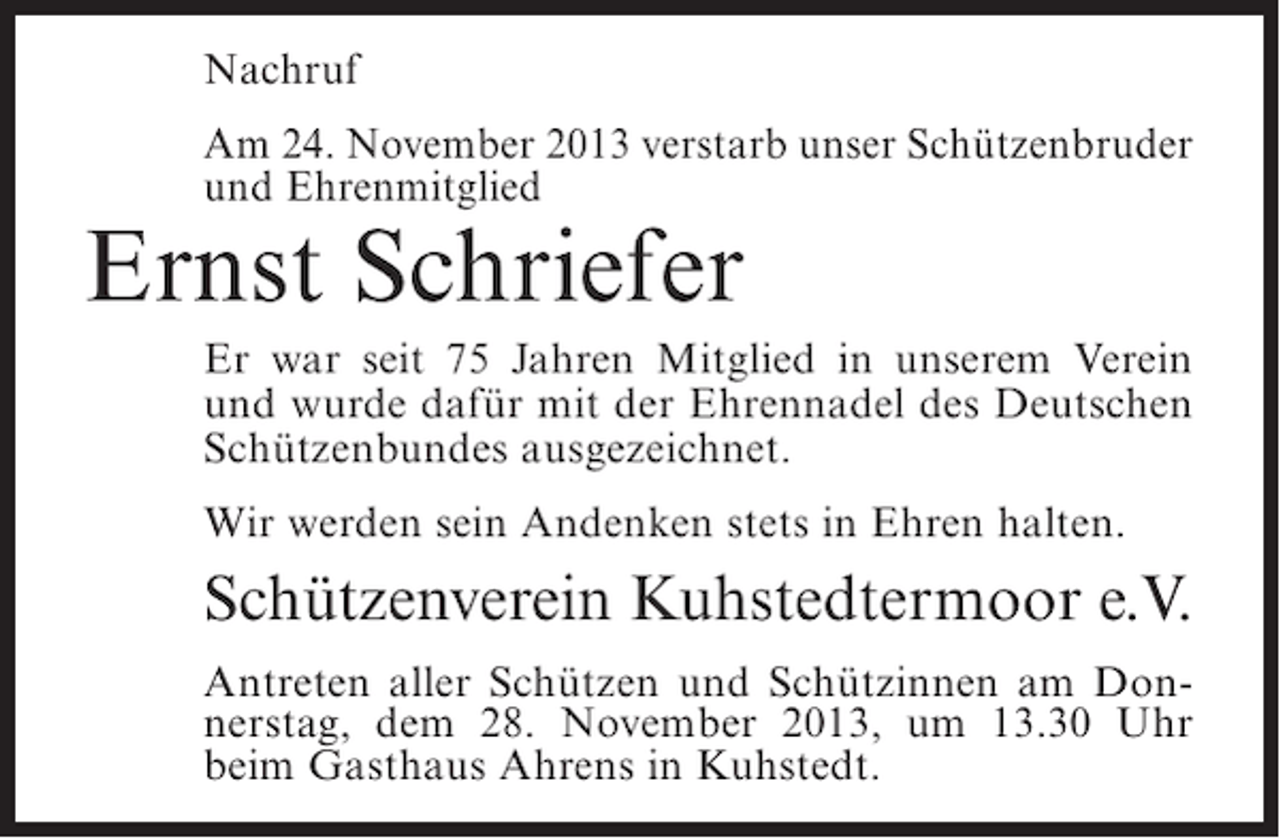 <p>Nachruf<br />Am 24. November 2013 verstarb unser Schützenbruder<br />und Ehrenmitglied</p><p>Ernst Schriefer</p><p>Er war seit 75 Jahren Mitglied in unserem Verein<br />und wurde dafür mit der Ehrennadel des Deutschen<br />Schützenbundes ausgezeichnet.<br />Wir werden sein Andenken stets in Ehren halten.</p><p>Schützenverein Kuhstedtermoor e.V.<br />Antreten aller Schützen und Schützinnen am Donnerstag, dem 28. November 2013, um 13.30 Uhr<br />beim Gasthaus Ahrens in Kuhstedt.</p>