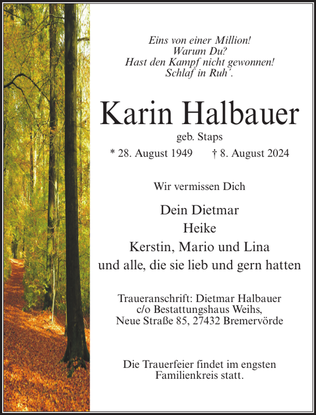 <p>Eins von einer Million!<br />Warum Du?<br />Hast den Kampf nicht gewonnen!<br />Schlaf in Ruh´.</p><p>Karin Halbauer<br />geb. Staps<br />* 28. August 1949</p><p>† 8. August 2024</p><p>Wir vermissen Dich</p><p>Dein Dietmar<br />Heike<br />Kerstin, Mario und Lina<br />und alle, die sie lieb und gern hatten<br />Traueranschrift: Dietmar Halbauer<br />c/o Bestattungshaus Weihs,<br />Neue Straße 85, 27432 Bremervörde</p><p>Die Trauerfeier findet im engsten<br />Familienkreis statt.</p>