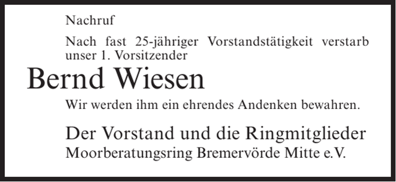 <p>Nachruf<br />Nach fast 25-jähriger Vorstandstätigkeit verstarb<br />unser 1. Vorsitzender</p><p>Bernd Wiesen</p><p>Wir werden ihm ein ehrendes Andenken bewahren.</p><p>Der Vorstand und die Ringmitglieder<br />Moorberatungsring Bremervörde Mitte e.V.</p>