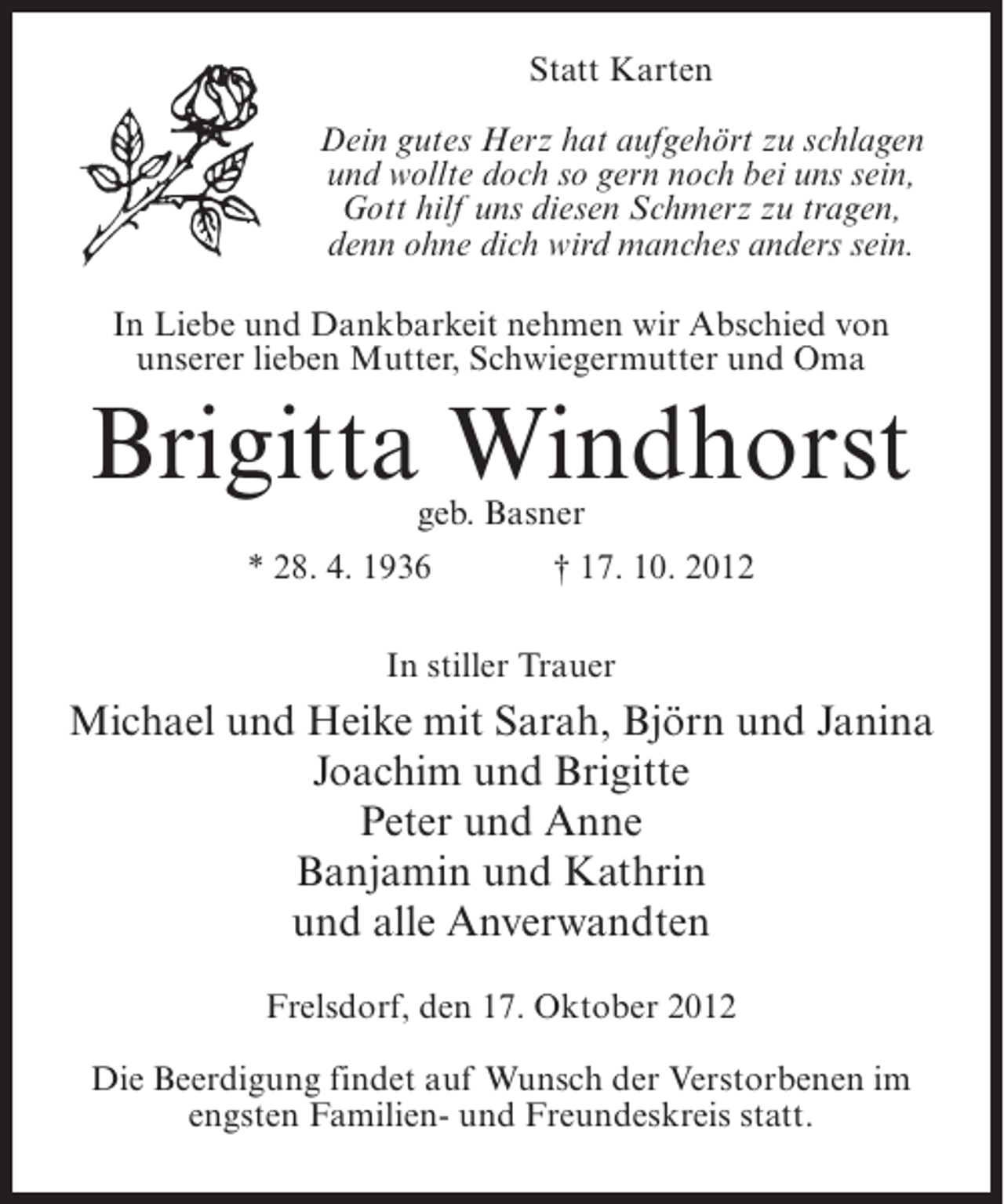 <p>Statt Karten<br />Dein gutes Herz hat aufgehört zu schlagen<br />und wollte doch so gern noch bei uns sein,<br />Gott hilf uns diesen Schmerz zu tragen,<br />denn ohne dich wird manches anders sein.<br />In Liebe und Dankbarkeit nehmen wir Abschied von<br />unserer lieben Mutter, Schwiegermutter und Oma</p><p>Brigitta Windhorst<br />geb. Basner</p><p>* 28. 4. 1936</p><p>† 17. 10. 2012</p><p>In stiller Trauer</p><p>Michael und Heike mit Sarah, Björn und Janina<br />Joachim und Brigitte<br />Peter und Anne<br />Banjamin und Kathrin<br />und alle Anverwandten<br />Frelsdorf, den 17. Oktober 2012<br />Die Beerdigung findet auf Wunsch der Verstorbenen im<br />engsten Familien- und Freundeskreis statt.</p>