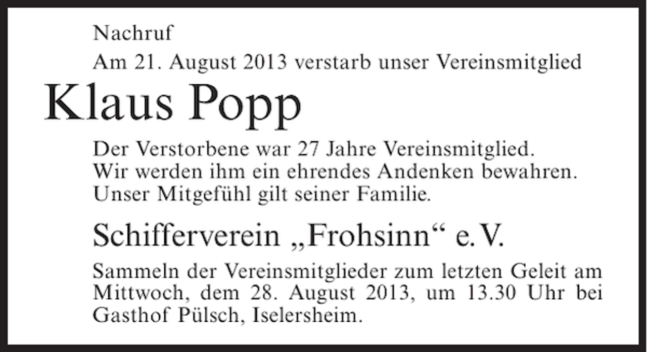 <p>Nachruf<br />Am 21. August 2013 verstarb unser Vereinsmitglied</p><p>Klaus Popp</p><p>Der Verstorbene war 27 Jahre Vereinsmitglied.<br />Wir werden ihm ein ehrendes Andenken bewahren.<br />Unser Mitgefühl gilt seiner Familie.</p><p>Schifferverein „Frohsinn“ e.V.<br />Sammeln der Vereinsmitglieder zum letzten Geleit am<br />Mittwoch, dem 28. August 2013, um 13.30 Uhr bei<br />Gasthof Pülsch, Iselersheim.</p>