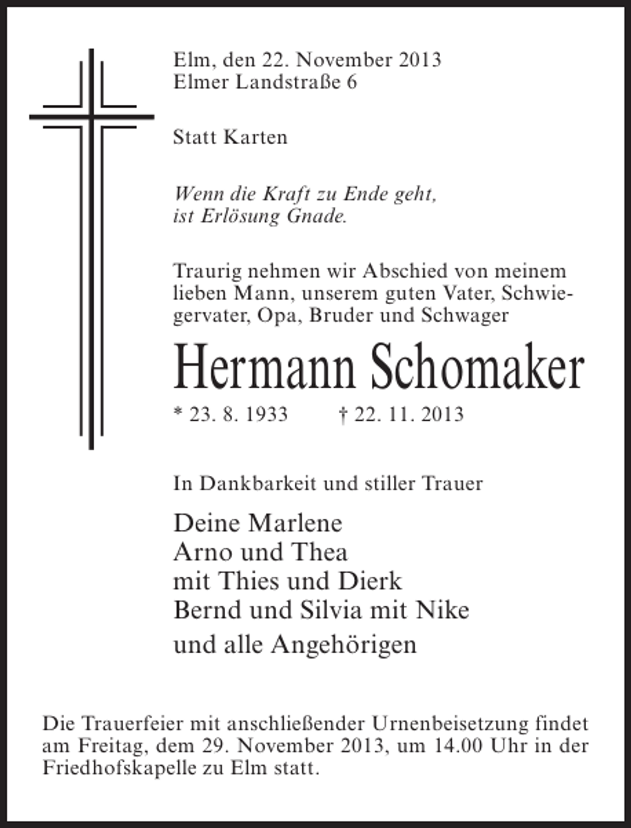 <p>Elm, den 22. November 2013<br />Elmer Landstraße 6<br />Statt Karten<br />Wenn die Kraft zu Ende geht,<br />ist Erlösung Gnade.<br />Traurig nehmen wir Abschied von meinem<br />lieben Mann, unserem guten Vater, Schwiegervater, Opa, Bruder und Schwager</p><p>Hermann Schomaker<br />* 23. 8. 1933</p><p>† 22. 11. 2013</p><p>In Dankbarkeit und stiller Trauer</p><p>Deine Marlene<br />Arno und Thea<br />mit Thies und Dierk<br />Bernd und Silvia mit Nike<br />und alle Angehörigen<br />Die Trauerfeier mit anschließender Urnenbeisetzung findet<br />am Freitag, dem 29. November 2013, um 14.00 Uhr in der<br />Friedhofskapelle zu Elm statt.</p>